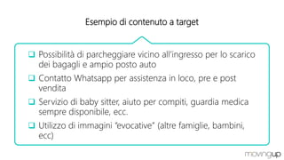 Esempio di contenuto a target
 Possibilità di parcheggiare vicino all’ingresso per lo scarico
dei bagagli e ampio posto auto
 Contatto Whatsapp per assistenza in loco, pre e post
vendita
 Servizio di baby sitter, aiuto per compiti, guardia medica
sempre disponibile, ecc.
 Utilizzo di immagini “evocative” (altre famiglie, bambini,
ecc)
 