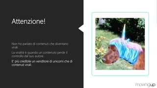 Attenzione!
Non ho parlato di contenuti che diventano
virali.
La viralità è quando un contenuto perde il
controllo dal suo autore.
E’ più credibile un venditore di unicorni che di
contenuti virali.
 