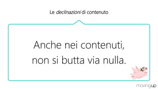 Le declinazioni di contenuto
Anche nei contenuti,
non si butta via nulla.
 