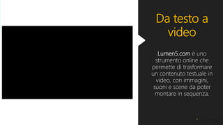 Da testo a
video
Lumen5.com è uno
strumento online che
permette di trasformare
un contenuto testuale in
video, con immagini,
suoni e scene da poter
montare in sequenza.
 