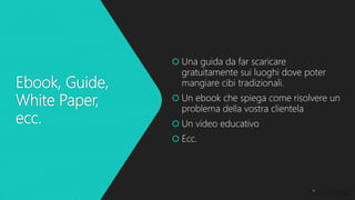Ebook, Guide,
White Paper,
ecc.
 Una guida da far scaricare
gratuitamente sui luoghi dove poter
mangiare cibi tradizionali.
 Un ebook che spiega come risolvere un
problema della vostra clientela
 Un video educativo
 Ecc.
 
