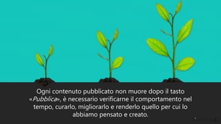 Ogni contenuto pubblicato non muore dopo il tasto
«Pubblica», è necessario verificarne il comportamento nel
tempo, curarlo, migliorarlo e renderlo quello per cui lo
abbiamo pensato e creato.
 