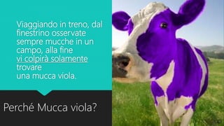 Viaggiando in treno, dal
finestrino osservate
sempre mucche in un
campo, alla fine
vi colpirà solamente
trovare
una mucca viola.
Perché Mucca viola?
 