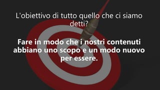 L'obiettivo di tutto quello che ci siamo
detti?
Fare in modo che i nostri contenuti
abbiano uno scopo e un modo nuovo
per essere.
 