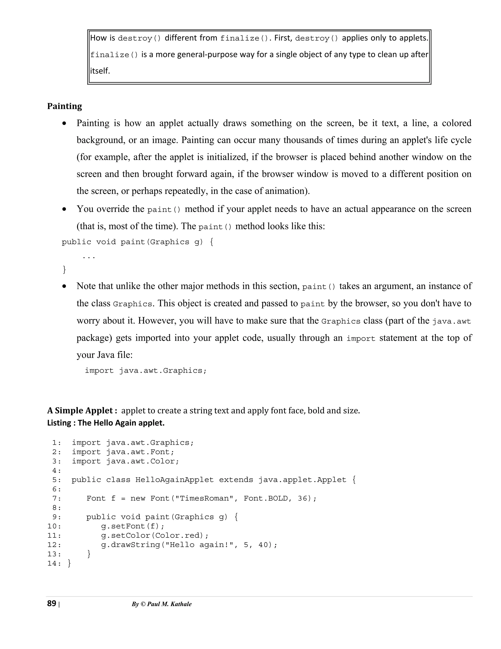 89 | By © Paul M. Kathale
How is destroy() different from finalize(). First, destroy() applies only to applets.
finalize() is a more general-purpose way for a single object of any type to clean up after
itself.
Painting
• Painting is how an applet actually draws something on the screen, be it text, a line, a colored
background, or an image. Painting can occur many thousands of times during an applet's life cycle
(for example, after the applet is initialized, if the browser is placed behind another window on the
screen and then brought forward again, if the browser window is moved to a different position on
the screen, or perhaps repeatedly, in the case of animation).
• You override the paint() method if your applet needs to have an actual appearance on the screen
(that is, most of the time). The paint() method looks like this:
public void paint(Graphics g) {
...
}
• Note that unlike the other major methods in this section, paint() takes an argument, an instance of
the class Graphics. This object is created and passed to paint by the browser, so you don't have to
worry about it. However, you will have to make sure that the Graphics class (part of the java.awt
package) gets imported into your applet code, usually through an import statement at the top of
your Java file:
import java.awt.Graphics;
A Simple Applet : applet to create a string text and apply font face, bold and size.
Listing : The Hello Again applet.
1: import java.awt.Graphics;
2: import java.awt.Font;
3: import java.awt.Color;
4:
5: public class HelloAgainApplet extends java.applet.Applet {
6:
7: Font f = new Font("TimesRoman", Font.BOLD, 36);
8:
9: public void paint(Graphics g) {
10: g.setFont(f);
11: g.setColor(Color.red);
12: g.drawString("Hello again!", 5, 40);
13: }
14: }
 