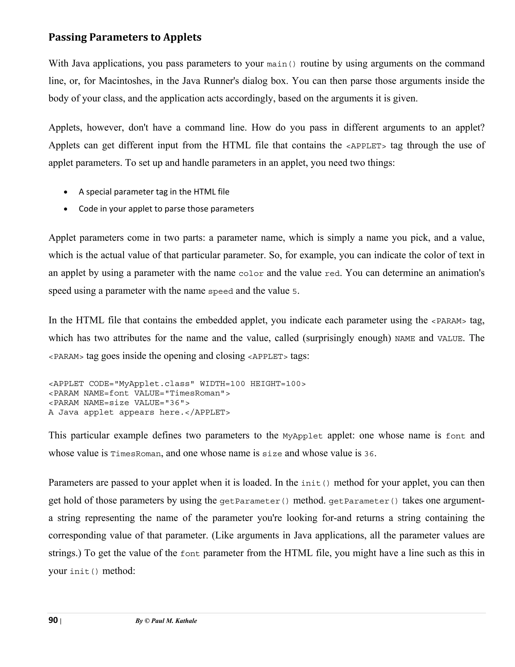 90 | By © Paul M. Kathale
Passing Parameters to Applets
With Java applications, you pass parameters to your main() routine by using arguments on the command
line, or, for Macintoshes, in the Java Runner's dialog box. You can then parse those arguments inside the
body of your class, and the application acts accordingly, based on the arguments it is given.
Applets, however, don't have a command line. How do you pass in different arguments to an applet?
Applets can get different input from the HTML file that contains the <APPLET> tag through the use of
applet parameters. To set up and handle parameters in an applet, you need two things:
• A special parameter tag in the HTML file
• Code in your applet to parse those parameters
Applet parameters come in two parts: a parameter name, which is simply a name you pick, and a value,
which is the actual value of that particular parameter. So, for example, you can indicate the color of text in
an applet by using a parameter with the name color and the value red. You can determine an animation's
speed using a parameter with the name speed and the value 5.
In the HTML file that contains the embedded applet, you indicate each parameter using the <PARAM> tag,
which has two attributes for the name and the value, called (surprisingly enough) NAME and VALUE. The
<PARAM> tag goes inside the opening and closing <APPLET> tags:
<APPLET CODE="MyApplet.class" WIDTH=100 HEIGHT=100>
<PARAM NAME=font VALUE="TimesRoman">
<PARAM NAME=size VALUE="36">
A Java applet appears here.</APPLET>
This particular example defines two parameters to the MyApplet applet: one whose name is font and
whose value is TimesRoman, and one whose name is size and whose value is 36.
Parameters are passed to your applet when it is loaded. In the init() method for your applet, you can then
get hold of those parameters by using the getParameter() method. getParameter() takes one argument-
a string representing the name of the parameter you're looking for-and returns a string containing the
corresponding value of that parameter. (Like arguments in Java applications, all the parameter values are
strings.) To get the value of the font parameter from the HTML file, you might have a line such as this in
your init() method:
 