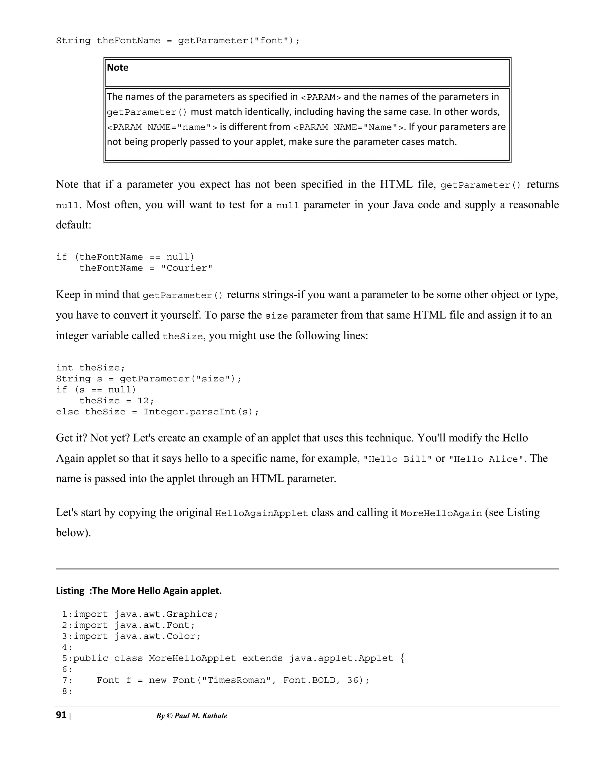 91 | By © Paul M. Kathale
String theFontName = getParameter("font");
Note
The names of the parameters as specified in <PARAM> and the names of the parameters in
getParameter() must match identically, including having the same case. In other words,
<PARAM NAME="name"> is different from <PARAM NAME="Name">. If your parameters are
not being properly passed to your applet, make sure the parameter cases match.
Note that if a parameter you expect has not been specified in the HTML file, getParameter() returns
null. Most often, you will want to test for a null parameter in your Java code and supply a reasonable
default:
if (theFontName == null)
theFontName = "Courier"
Keep in mind that getParameter() returns strings-if you want a parameter to be some other object or type,
you have to convert it yourself. To parse the size parameter from that same HTML file and assign it to an
integer variable called theSize, you might use the following lines:
int theSize;
String s = getParameter("size");
if (s == null)
theSize = 12;
else theSize = Integer.parseInt(s);
Get it? Not yet? Let's create an example of an applet that uses this technique. You'll modify the Hello
Again applet so that it says hello to a specific name, for example, "Hello Bill" or "Hello Alice". The
name is passed into the applet through an HTML parameter.
Let's start by copying the original HelloAgainApplet class and calling it MoreHelloAgain (see Listing
below).
Listing :The More Hello Again applet.
1:import java.awt.Graphics;
2:import java.awt.Font;
3:import java.awt.Color;
4:
5:public class MoreHelloApplet extends java.applet.Applet {
6:
7: Font f = new Font("TimesRoman", Font.BOLD, 36);
8:
 