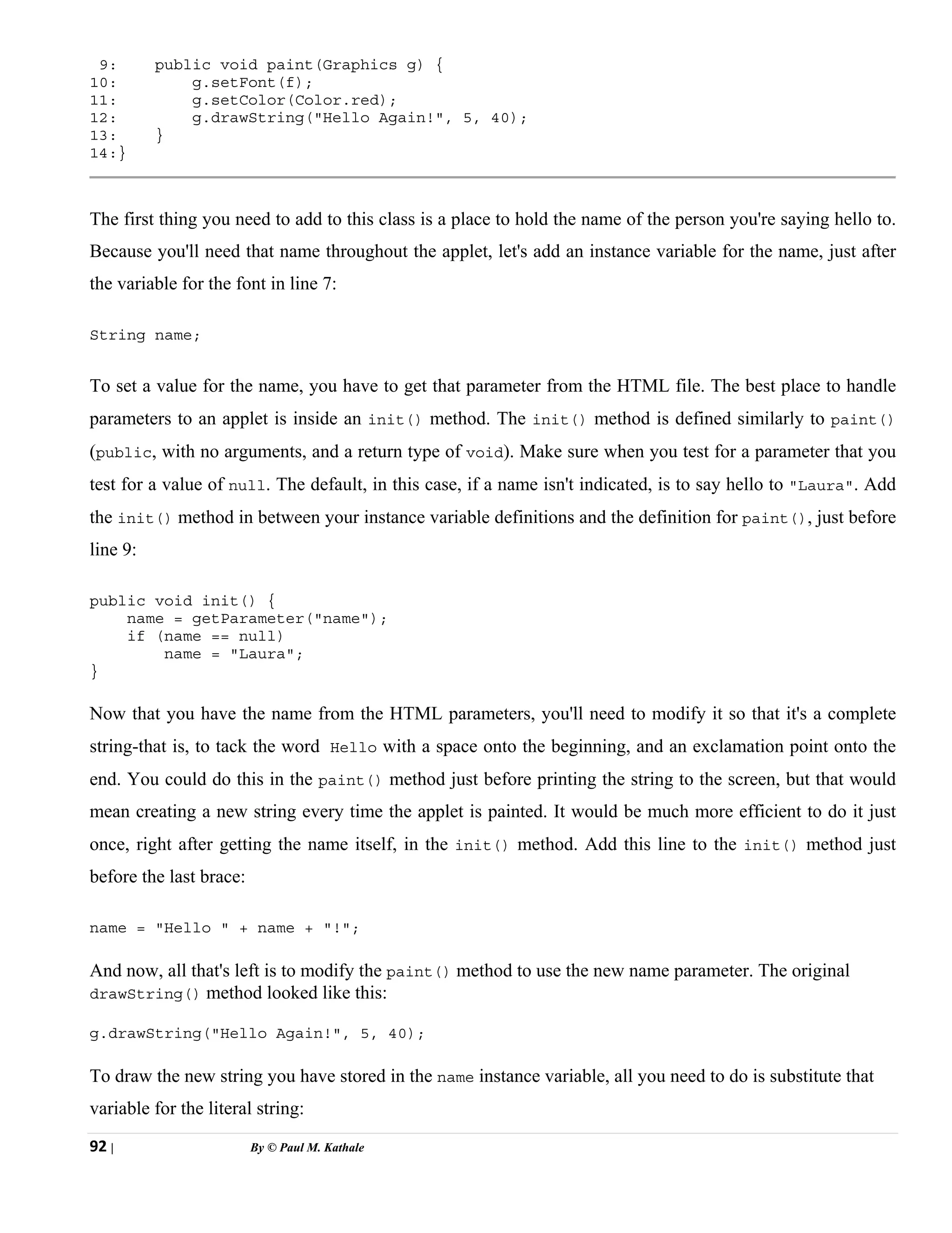92 | By © Paul M. Kathale
9: public void paint(Graphics g) {
10: g.setFont(f);
11: g.setColor(Color.red);
12: g.drawString("Hello Again!", 5, 40);
13: }
14:}
The first thing you need to add to this class is a place to hold the name of the person you're saying hello to.
Because you'll need that name throughout the applet, let's add an instance variable for the name, just after
the variable for the font in line 7:
String name;
To set a value for the name, you have to get that parameter from the HTML file. The best place to handle
parameters to an applet is inside an init() method. The init() method is defined similarly to paint()
(public, with no arguments, and a return type of void). Make sure when you test for a parameter that you
test for a value of null. The default, in this case, if a name isn't indicated, is to say hello to "Laura". Add
the init() method in between your instance variable definitions and the definition for paint(), just before
line 9:
public void init() {
name = getParameter("name");
if (name == null)
name = "Laura";
}
Now that you have the name from the HTML parameters, you'll need to modify it so that it's a complete
string-that is, to tack the word Hello with a space onto the beginning, and an exclamation point onto the
end. You could do this in the paint() method just before printing the string to the screen, but that would
mean creating a new string every time the applet is painted. It would be much more efficient to do it just
once, right after getting the name itself, in the init() method. Add this line to the init() method just
before the last brace:
name = "Hello " + name + "!";
And now, all that's left is to modify the paint() method to use the new name parameter. The original
drawString() method looked like this:
g.drawString("Hello Again!", 5, 40);
To draw the new string you have stored in the name instance variable, all you need to do is substitute that
variable for the literal string:
 