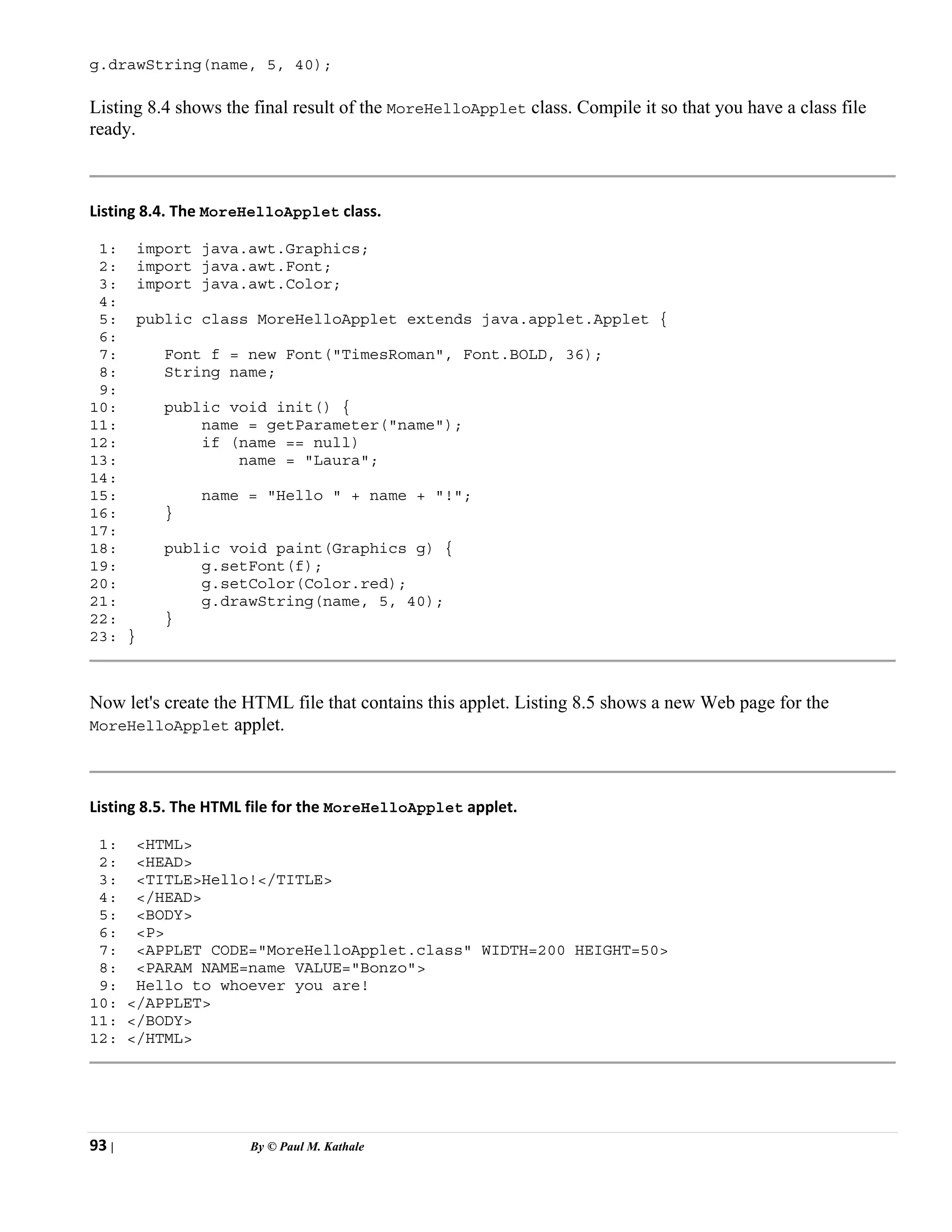 93 | By © Paul M. Kathale
g.drawString(name, 5, 40);
Listing 8.4 shows the final result of the MoreHelloApplet class. Compile it so that you have a class file
ready.
Listing 8.4. The MoreHelloApplet class.
1: import java.awt.Graphics;
2: import java.awt.Font;
3: import java.awt.Color;
4:
5: public class MoreHelloApplet extends java.applet.Applet {
6:
7: Font f = new Font("TimesRoman", Font.BOLD, 36);
8: String name;
9:
10: public void init() {
11: name = getParameter("name");
12: if (name == null)
13: name = "Laura";
14:
15: name = "Hello " + name + "!";
16: }
17:
18: public void paint(Graphics g) {
19: g.setFont(f);
20: g.setColor(Color.red);
21: g.drawString(name, 5, 40);
22: }
23: }
Now let's create the HTML file that contains this applet. Listing 8.5 shows a new Web page for the
MoreHelloApplet applet.
Listing 8.5. The HTML file for the MoreHelloApplet applet.
1: <HTML>
2: <HEAD>
3: <TITLE>Hello!</TITLE>
4: </HEAD>
5: <BODY>
6: <P>
7: <APPLET CODE="MoreHelloApplet.class" WIDTH=200 HEIGHT=50>
8: <PARAM NAME=name VALUE="Bonzo">
9: Hello to whoever you are!
10: </APPLET>
11: </BODY>
12: </HTML>
 