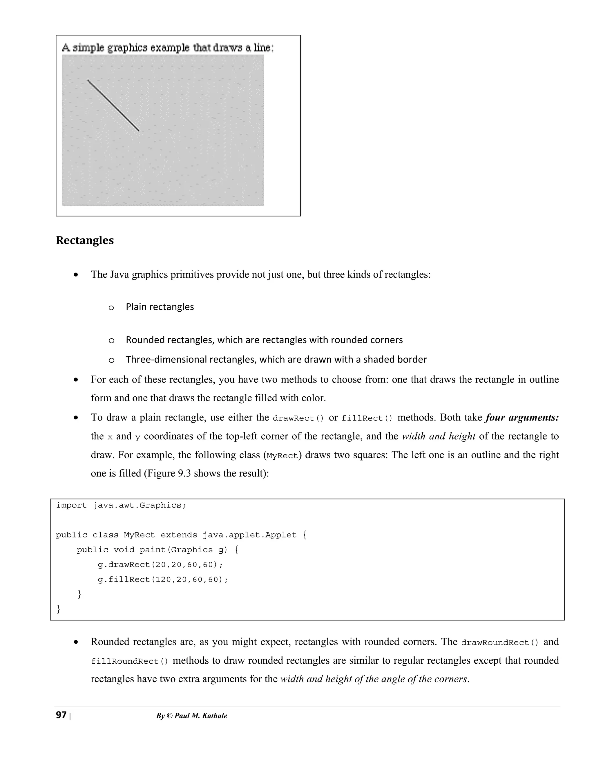97 | By © Paul M. Kathale
Rectangles
• The Java graphics primitives provide not just one, but three kinds of rectangles:
o Plain rectangles
o Rounded rectangles, which are rectangles with rounded corners
o Three-dimensional rectangles, which are drawn with a shaded border
• For each of these rectangles, you have two methods to choose from: one that draws the rectangle in outline
form and one that draws the rectangle filled with color.
• To draw a plain rectangle, use either the drawRect() or fillRect() methods. Both take four arguments:
the x and y coordinates of the top-left corner of the rectangle, and the width and height of the rectangle to
draw. For example, the following class (MyRect) draws two squares: The left one is an outline and the right
one is filled (Figure 9.3 shows the result):
import java.awt.Graphics;
public class MyRect extends java.applet.Applet {
public void paint(Graphics g) {
g.drawRect(20,20,60,60);
g.fillRect(120,20,60,60);
}
}
• Rounded rectangles are, as you might expect, rectangles with rounded corners. The drawRoundRect() and
fillRoundRect() methods to draw rounded rectangles are similar to regular rectangles except that rounded
rectangles have two extra arguments for the width and height of the angle of the corners.
 