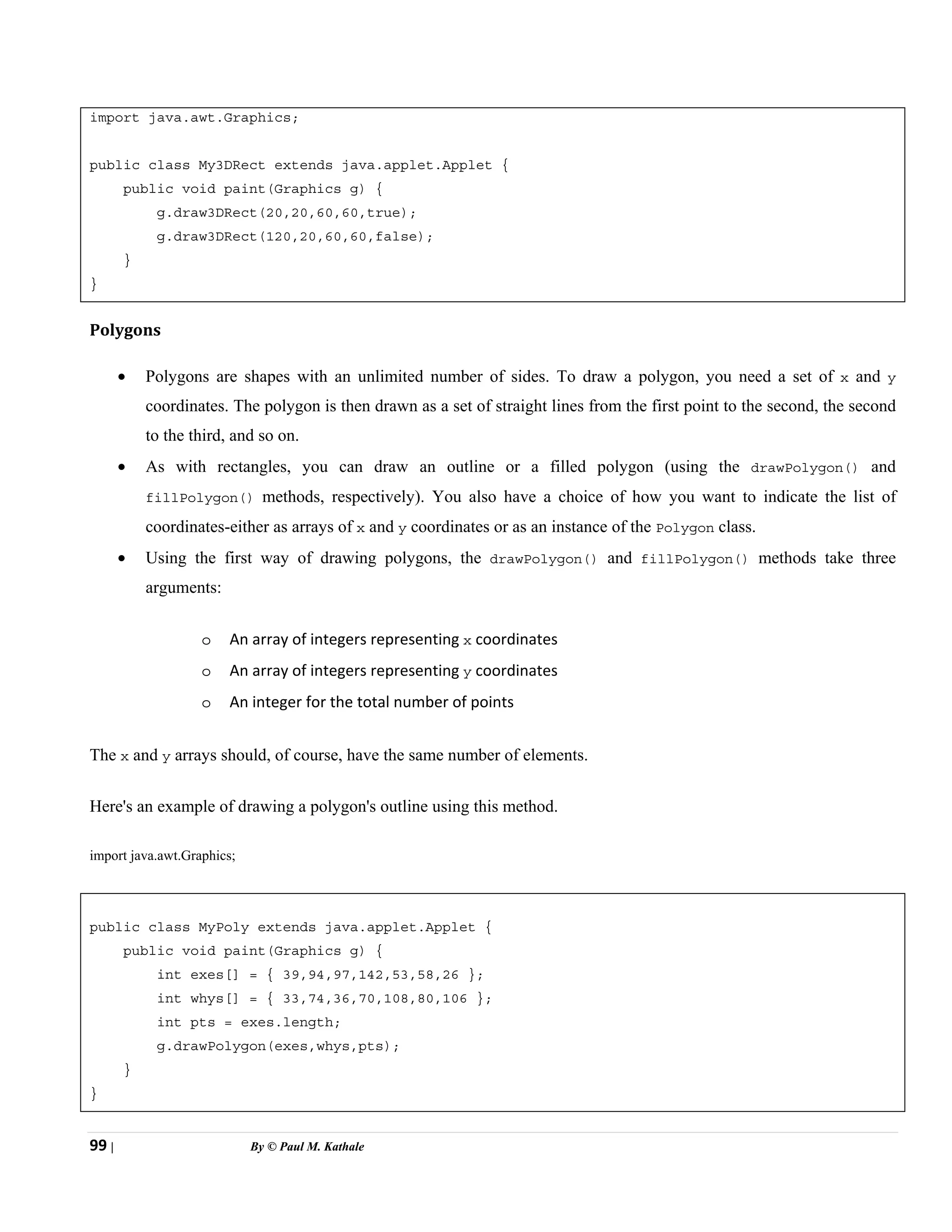 99 | By © Paul M. Kathale
import java.awt.Graphics;
public class My3DRect extends java.applet.Applet {
public void paint(Graphics g) {
g.draw3DRect(20,20,60,60,true);
g.draw3DRect(120,20,60,60,false);
}
}
Polygons
• Polygons are shapes with an unlimited number of sides. To draw a polygon, you need a set of x and y
coordinates. The polygon is then drawn as a set of straight lines from the first point to the second, the second
to the third, and so on.
• As with rectangles, you can draw an outline or a filled polygon (using the drawPolygon() and
fillPolygon() methods, respectively). You also have a choice of how you want to indicate the list of
coordinates-either as arrays of x and y coordinates or as an instance of the Polygon class.
• Using the first way of drawing polygons, the drawPolygon() and fillPolygon() methods take three
arguments:
o An array of integers representing x coordinates
o An array of integers representing y coordinates
o An integer for the total number of points
The x and y arrays should, of course, have the same number of elements.
Here's an example of drawing a polygon's outline using this method.
import java.awt.Graphics;
public class MyPoly extends java.applet.Applet {
public void paint(Graphics g) {
int exes[] = { 39,94,97,142,53,58,26 };
int whys[] = { 33,74,36,70,108,80,106 };
int pts = exes.length;
g.drawPolygon(exes,whys,pts);
}
}
 