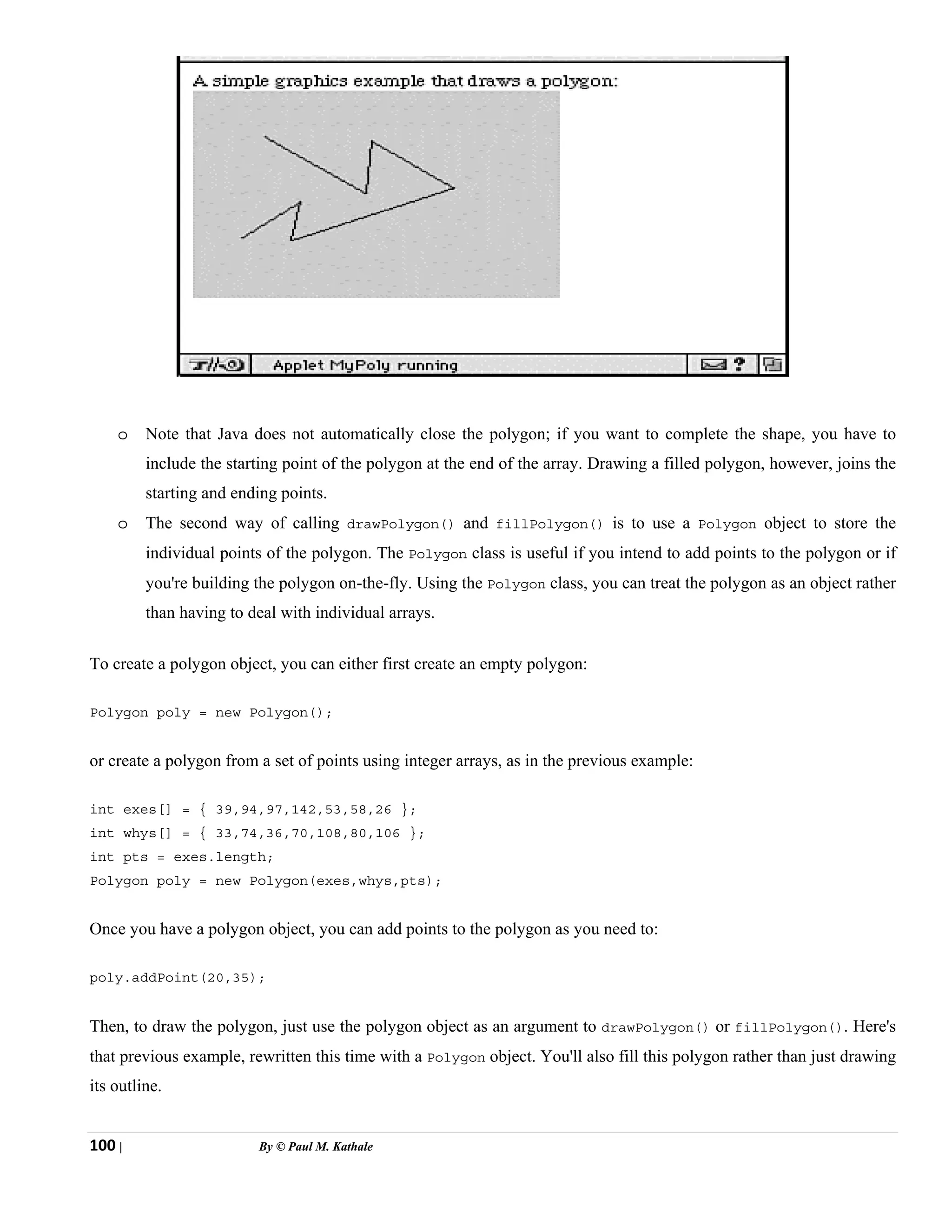 100 | By © Paul M. Kathale
o Note that Java does not automatically close the polygon; if you want to complete the shape, you have to
include the starting point of the polygon at the end of the array. Drawing a filled polygon, however, joins the
starting and ending points.
o The second way of calling drawPolygon() and fillPolygon() is to use a Polygon object to store the
individual points of the polygon. The Polygon class is useful if you intend to add points to the polygon or if
you're building the polygon on-the-fly. Using the Polygon class, you can treat the polygon as an object rather
than having to deal with individual arrays.
To create a polygon object, you can either first create an empty polygon:
Polygon poly = new Polygon();
or create a polygon from a set of points using integer arrays, as in the previous example:
int exes[] = { 39,94,97,142,53,58,26 };
int whys[] = { 33,74,36,70,108,80,106 };
int pts = exes.length;
Polygon poly = new Polygon(exes,whys,pts);
Once you have a polygon object, you can add points to the polygon as you need to:
poly.addPoint(20,35);
Then, to draw the polygon, just use the polygon object as an argument to drawPolygon() or fillPolygon(). Here's
that previous example, rewritten this time with a Polygon object. You'll also fill this polygon rather than just drawing
its outline.
 