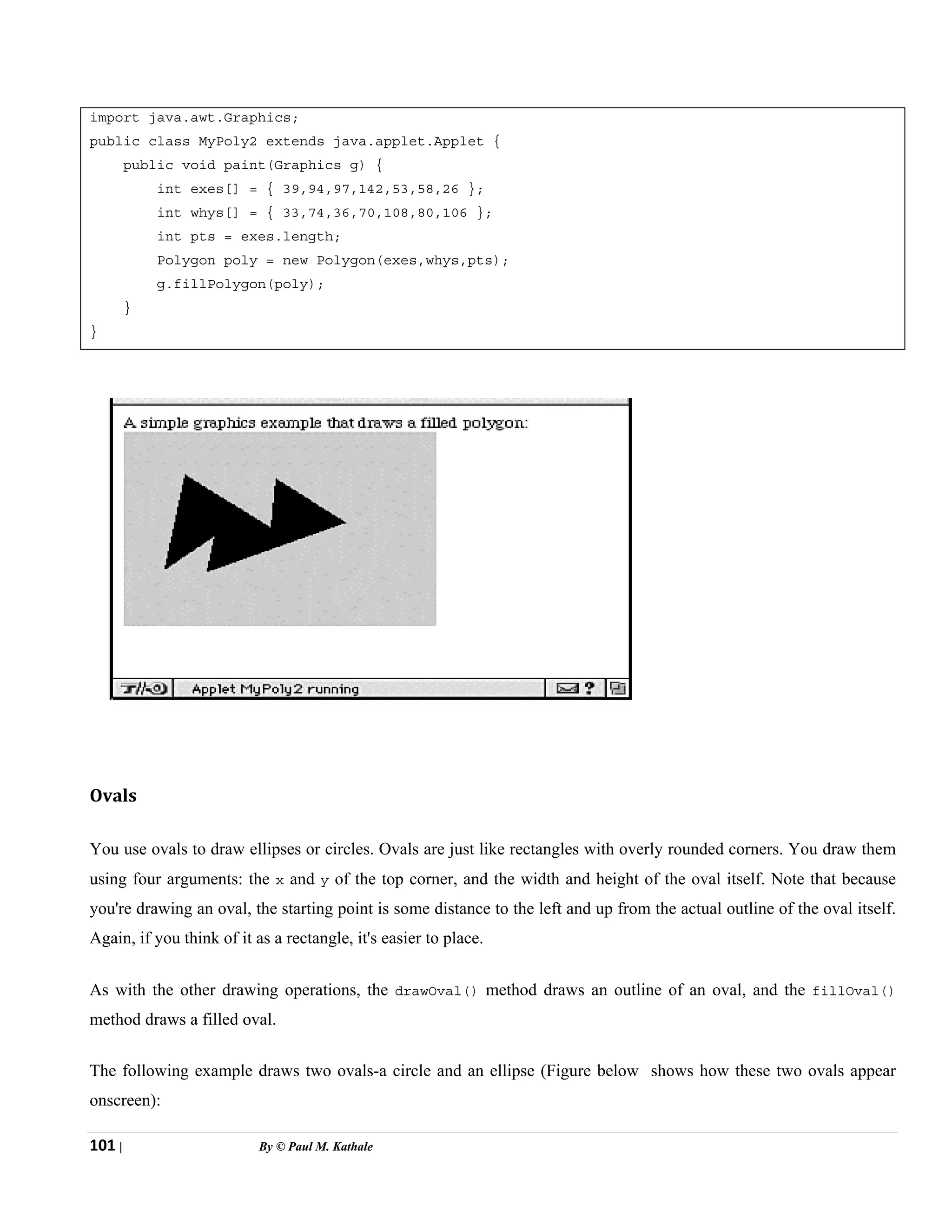 101 | By © Paul M. Kathale
import java.awt.Graphics;
public class MyPoly2 extends java.applet.Applet {
public void paint(Graphics g) {
int exes[] = { 39,94,97,142,53,58,26 };
int whys[] = { 33,74,36,70,108,80,106 };
int pts = exes.length;
Polygon poly = new Polygon(exes,whys,pts);
g.fillPolygon(poly);
}
}
Ovals
You use ovals to draw ellipses or circles. Ovals are just like rectangles with overly rounded corners. You draw them
using four arguments: the x and y of the top corner, and the width and height of the oval itself. Note that because
you're drawing an oval, the starting point is some distance to the left and up from the actual outline of the oval itself.
Again, if you think of it as a rectangle, it's easier to place.
As with the other drawing operations, the drawOval() method draws an outline of an oval, and the fillOval()
method draws a filled oval.
The following example draws two ovals-a circle and an ellipse (Figure below shows how these two ovals appear
onscreen):
 