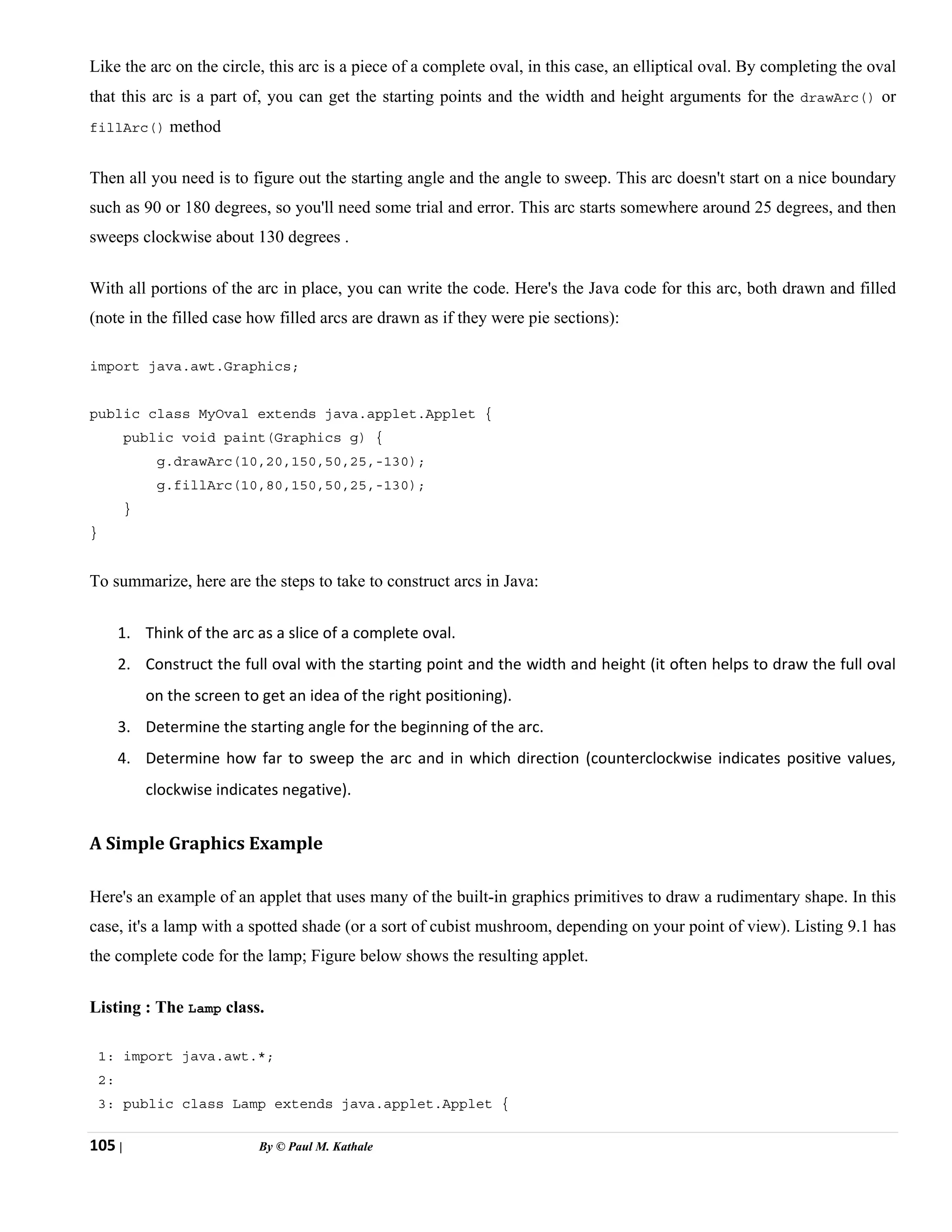 105 | By © Paul M. Kathale
Like the arc on the circle, this arc is a piece of a complete oval, in this case, an elliptical oval. By completing the oval
that this arc is a part of, you can get the starting points and the width and height arguments for the drawArc() or
fillArc() method
Then all you need is to figure out the starting angle and the angle to sweep. This arc doesn't start on a nice boundary
such as 90 or 180 degrees, so you'll need some trial and error. This arc starts somewhere around 25 degrees, and then
sweeps clockwise about 130 degrees .
With all portions of the arc in place, you can write the code. Here's the Java code for this arc, both drawn and filled
(note in the filled case how filled arcs are drawn as if they were pie sections):
import java.awt.Graphics;
public class MyOval extends java.applet.Applet {
public void paint(Graphics g) {
g.drawArc(10,20,150,50,25,-130);
g.fillArc(10,80,150,50,25,-130);
}
}
To summarize, here are the steps to take to construct arcs in Java:
1. Think of the arc as a slice of a complete oval.
2. Construct the full oval with the starting point and the width and height (it often helps to draw the full oval
on the screen to get an idea of the right positioning).
3. Determine the starting angle for the beginning of the arc.
4. Determine how far to sweep the arc and in which direction (counterclockwise indicates positive values,
clockwise indicates negative).
A Simple Graphics Example
Here's an example of an applet that uses many of the built-in graphics primitives to draw a rudimentary shape. In this
case, it's a lamp with a spotted shade (or a sort of cubist mushroom, depending on your point of view). Listing 9.1 has
the complete code for the lamp; Figure below shows the resulting applet.
Listing : The Lamp class.
1: import java.awt.*;
2:
3: public class Lamp extends java.applet.Applet {
 