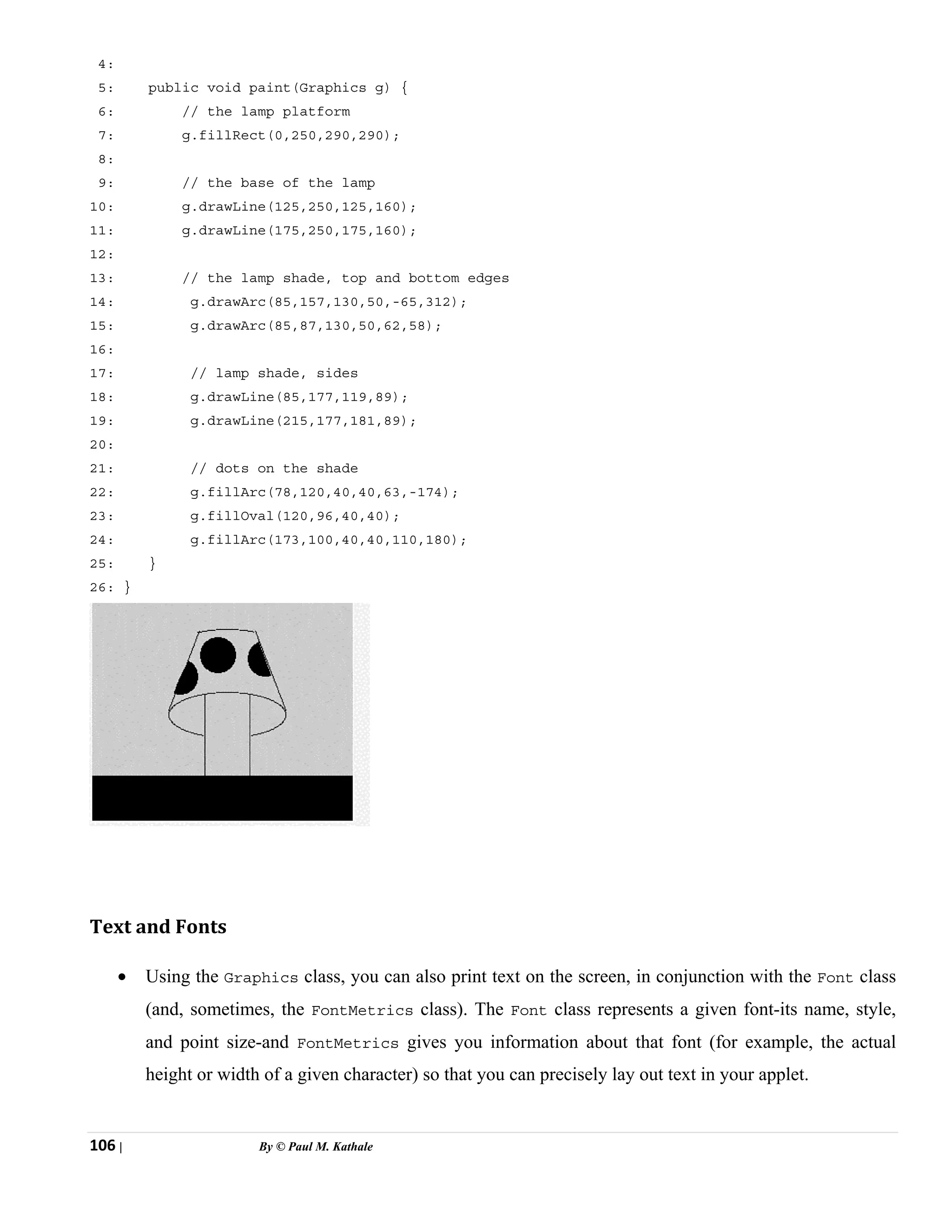 106 | By © Paul M. Kathale
4:
5: public void paint(Graphics g) {
6: // the lamp platform
7: g.fillRect(0,250,290,290);
8:
9: // the base of the lamp
10: g.drawLine(125,250,125,160);
11: g.drawLine(175,250,175,160);
12:
13: // the lamp shade, top and bottom edges
14: g.drawArc(85,157,130,50,-65,312);
15: g.drawArc(85,87,130,50,62,58);
16:
17: // lamp shade, sides
18: g.drawLine(85,177,119,89);
19: g.drawLine(215,177,181,89);
20:
21: // dots on the shade
22: g.fillArc(78,120,40,40,63,-174);
23: g.fillOval(120,96,40,40);
24: g.fillArc(173,100,40,40,110,180);
25: }
26: }
Text and Fonts
• Using the Graphics class, you can also print text on the screen, in conjunction with the Font class
(and, sometimes, the FontMetrics class). The Font class represents a given font-its name, style,
and point size-and FontMetrics gives you information about that font (for example, the actual
height or width of a given character) so that you can precisely lay out text in your applet.
 