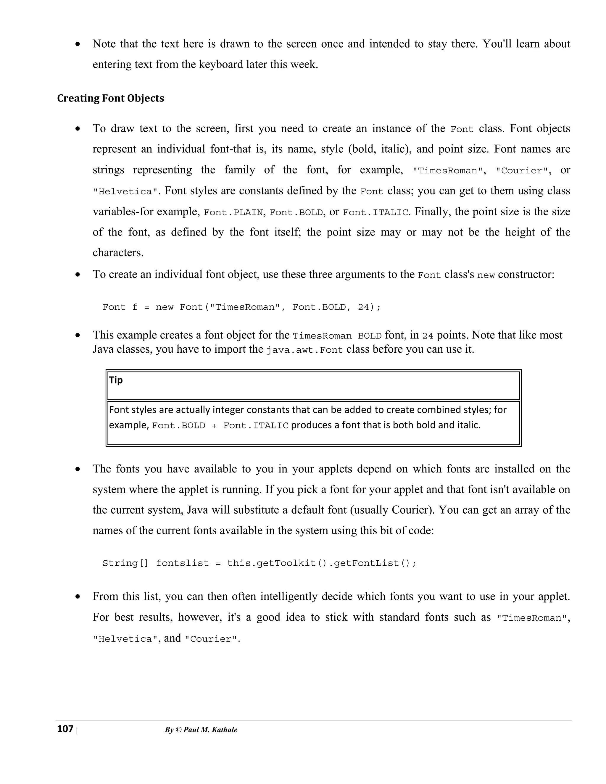 107 | By © Paul M. Kathale
• Note that the text here is drawn to the screen once and intended to stay there. You'll learn about
entering text from the keyboard later this week.
Creating Font Objects
• To draw text to the screen, first you need to create an instance of the Font class. Font objects
represent an individual font-that is, its name, style (bold, italic), and point size. Font names are
strings representing the family of the font, for example, "TimesRoman", "Courier", or
"Helvetica". Font styles are constants defined by the Font class; you can get to them using class
variables-for example, Font.PLAIN, Font.BOLD, or Font.ITALIC. Finally, the point size is the size
of the font, as defined by the font itself; the point size may or may not be the height of the
characters.
• To create an individual font object, use these three arguments to the Font class's new constructor:
Font f = new Font("TimesRoman", Font.BOLD, 24);
• This example creates a font object for the TimesRoman BOLD font, in 24 points. Note that like most
Java classes, you have to import the java.awt.Font class before you can use it.
Tip
Font styles are actually integer constants that can be added to create combined styles; for
example, Font.BOLD + Font.ITALIC produces a font that is both bold and italic.
• The fonts you have available to you in your applets depend on which fonts are installed on the
system where the applet is running. If you pick a font for your applet and that font isn't available on
the current system, Java will substitute a default font (usually Courier). You can get an array of the
names of the current fonts available in the system using this bit of code:
String[] fontslist = this.getToolkit().getFontList();
• From this list, you can then often intelligently decide which fonts you want to use in your applet.
For best results, however, it's a good idea to stick with standard fonts such as "TimesRoman",
"Helvetica", and "Courier".
 
