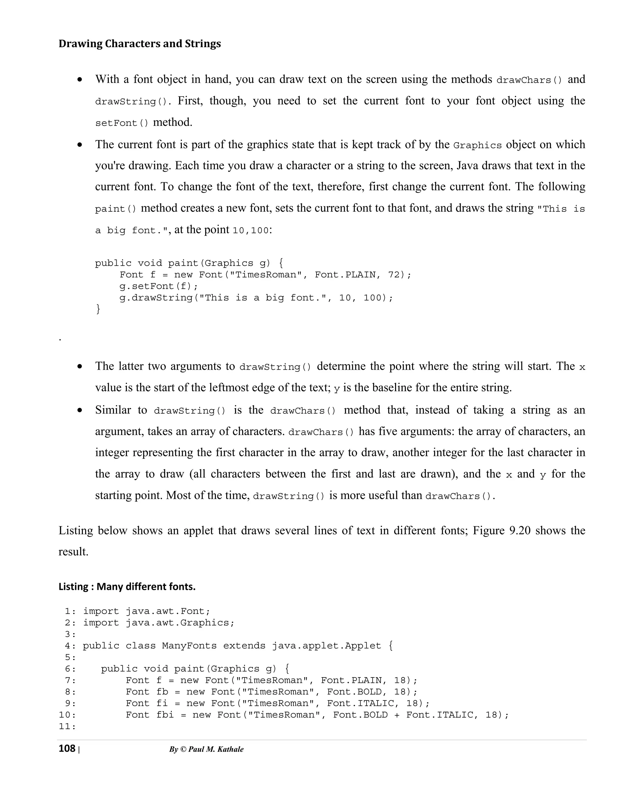 108 | By © Paul M. Kathale
Drawing Characters and Strings
• With a font object in hand, you can draw text on the screen using the methods drawChars() and
drawString(). First, though, you need to set the current font to your font object using the
setFont() method.
• The current font is part of the graphics state that is kept track of by the Graphics object on which
you're drawing. Each time you draw a character or a string to the screen, Java draws that text in the
current font. To change the font of the text, therefore, first change the current font. The following
paint() method creates a new font, sets the current font to that font, and draws the string "This is
a big font.", at the point 10,100:
public void paint(Graphics g) {
Font f = new Font("TimesRoman", Font.PLAIN, 72);
g.setFont(f);
g.drawString("This is a big font.", 10, 100);
}
.
• The latter two arguments to drawString() determine the point where the string will start. The x
value is the start of the leftmost edge of the text; y is the baseline for the entire string.
• Similar to drawString() is the drawChars() method that, instead of taking a string as an
argument, takes an array of characters. drawChars() has five arguments: the array of characters, an
integer representing the first character in the array to draw, another integer for the last character in
the array to draw (all characters between the first and last are drawn), and the x and y for the
starting point. Most of the time, drawString() is more useful than drawChars().
Listing below shows an applet that draws several lines of text in different fonts; Figure 9.20 shows the
result.
Listing : Many different fonts.
1: import java.awt.Font;
2: import java.awt.Graphics;
3:
4: public class ManyFonts extends java.applet.Applet {
5:
6: public void paint(Graphics g) {
7: Font f = new Font("TimesRoman", Font.PLAIN, 18);
8: Font fb = new Font("TimesRoman", Font.BOLD, 18);
9: Font fi = new Font("TimesRoman", Font.ITALIC, 18);
10: Font fbi = new Font("TimesRoman", Font.BOLD + Font.ITALIC, 18);
11:
 