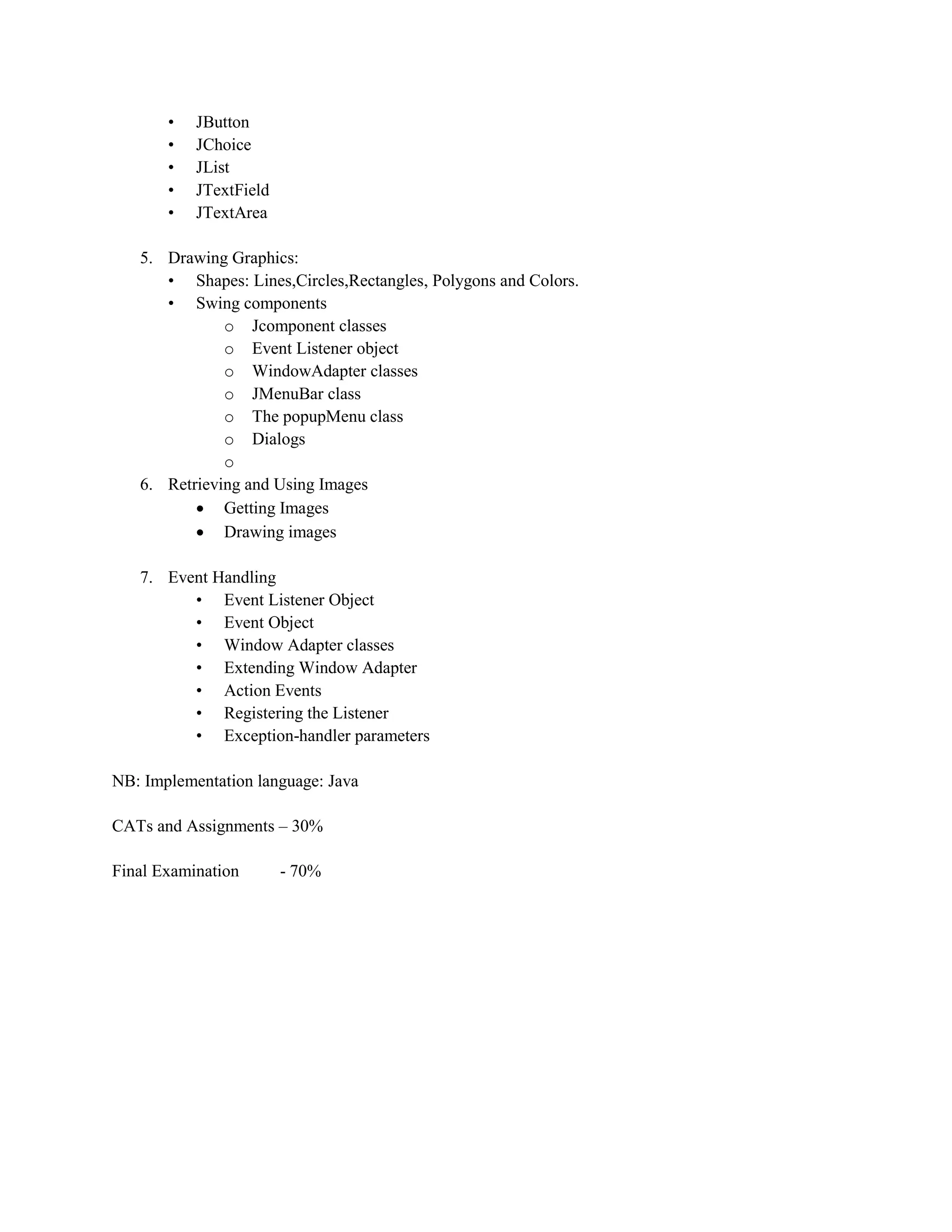 • JButton
• JChoice
• JList
• JTextField
• JTextArea
5. Drawing Graphics:
• Shapes: Lines,Circles,Rectangles, Polygons and Colors.
• Swing components
o Jcomponent classes
o Event Listener object
o WindowAdapter classes
o JMenuBar class
o The popupMenu class
o Dialogs
o
6. Retrieving and Using Images
 Getting Images
 Drawing images
7. Event Handling
• Event Listener Object
• Event Object
• Window Adapter classes
• Extending Window Adapter
• Action Events
• Registering the Listener
• Exception-handler parameters
NB: Implementation language: Java
CATs and Assignments – 30%
Final Examination - 70%
 