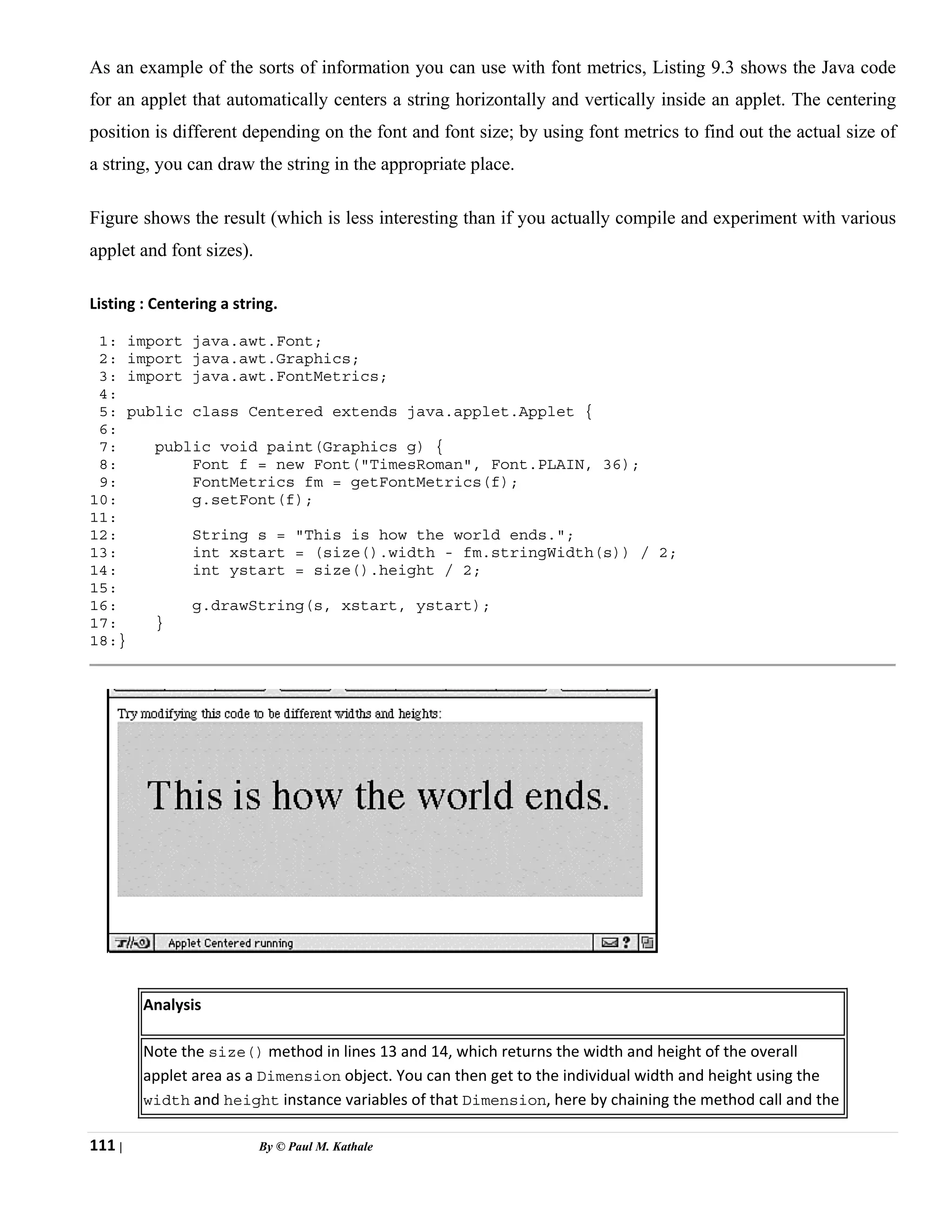111 | By © Paul M. Kathale
As an example of the sorts of information you can use with font metrics, Listing 9.3 shows the Java code
for an applet that automatically centers a string horizontally and vertically inside an applet. The centering
position is different depending on the font and font size; by using font metrics to find out the actual size of
a string, you can draw the string in the appropriate place.
Figure shows the result (which is less interesting than if you actually compile and experiment with various
applet and font sizes).
Listing : Centering a string.
1: import java.awt.Font;
2: import java.awt.Graphics;
3: import java.awt.FontMetrics;
4:
5: public class Centered extends java.applet.Applet {
6:
7: public void paint(Graphics g) {
8: Font f = new Font("TimesRoman", Font.PLAIN, 36);
9: FontMetrics fm = getFontMetrics(f);
10: g.setFont(f);
11:
12: String s = "This is how the world ends.";
13: int xstart = (size().width - fm.stringWidth(s)) / 2;
14: int ystart = size().height / 2;
15:
16: g.drawString(s, xstart, ystart);
17: }
18:}
Analysis
Note the size() method in lines 13 and 14, which returns the width and height of the overall
applet area as a Dimension object. You can then get to the individual width and height using the
width and height instance variables of that Dimension, here by chaining the method call and the
 