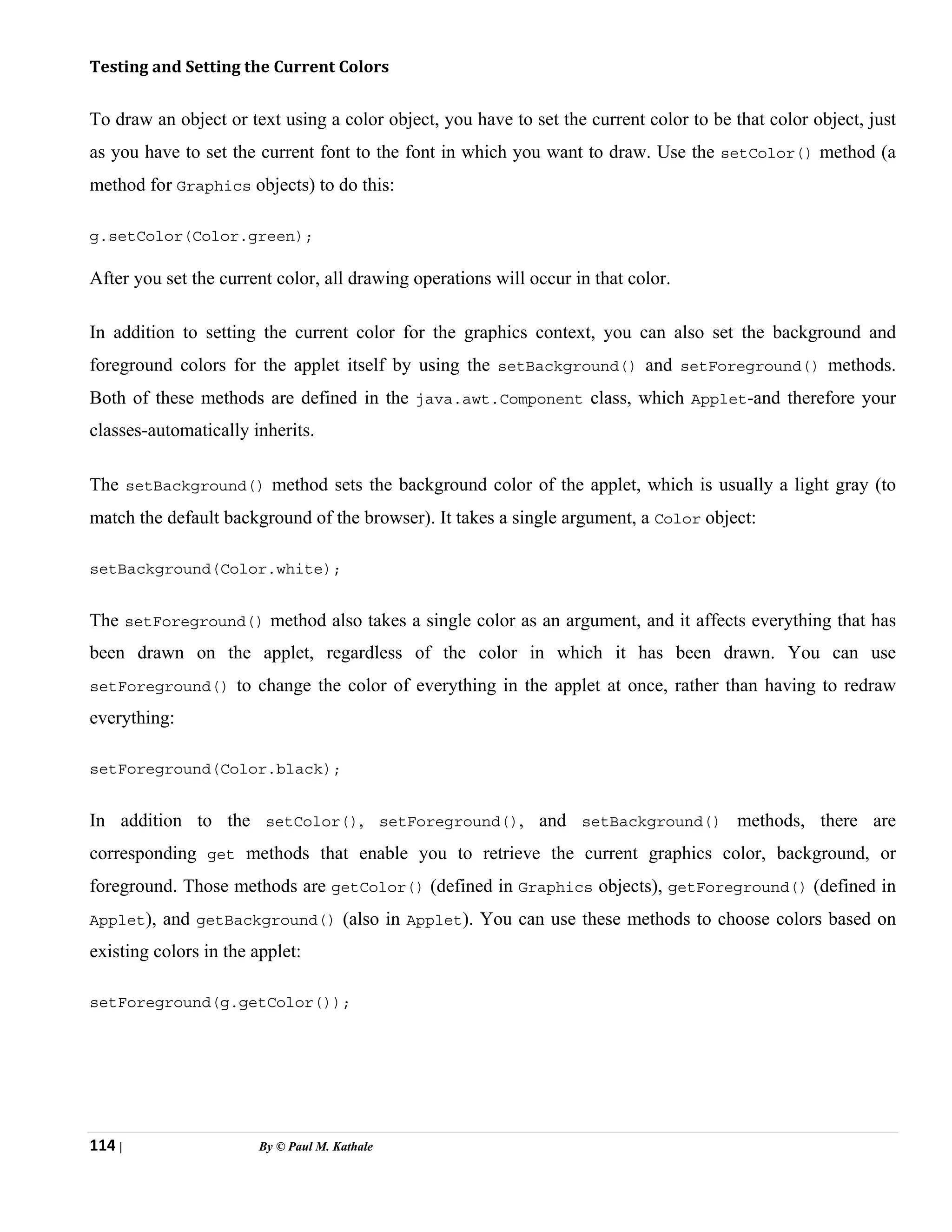 114 | By © Paul M. Kathale
Testing and Setting the Current Colors
To draw an object or text using a color object, you have to set the current color to be that color object, just
as you have to set the current font to the font in which you want to draw. Use the setColor() method (a
method for Graphics objects) to do this:
g.setColor(Color.green);
After you set the current color, all drawing operations will occur in that color.
In addition to setting the current color for the graphics context, you can also set the background and
foreground colors for the applet itself by using the setBackground() and setForeground() methods.
Both of these methods are defined in the java.awt.Component class, which Applet-and therefore your
classes-automatically inherits.
The setBackground() method sets the background color of the applet, which is usually a light gray (to
match the default background of the browser). It takes a single argument, a Color object:
setBackground(Color.white);
The setForeground() method also takes a single color as an argument, and it affects everything that has
been drawn on the applet, regardless of the color in which it has been drawn. You can use
setForeground() to change the color of everything in the applet at once, rather than having to redraw
everything:
setForeground(Color.black);
In addition to the setColor(), setForeground(), and setBackground() methods, there are
corresponding get methods that enable you to retrieve the current graphics color, background, or
foreground. Those methods are getColor() (defined in Graphics objects), getForeground() (defined in
Applet), and getBackground() (also in Applet). You can use these methods to choose colors based on
existing colors in the applet:
setForeground(g.getColor());
 