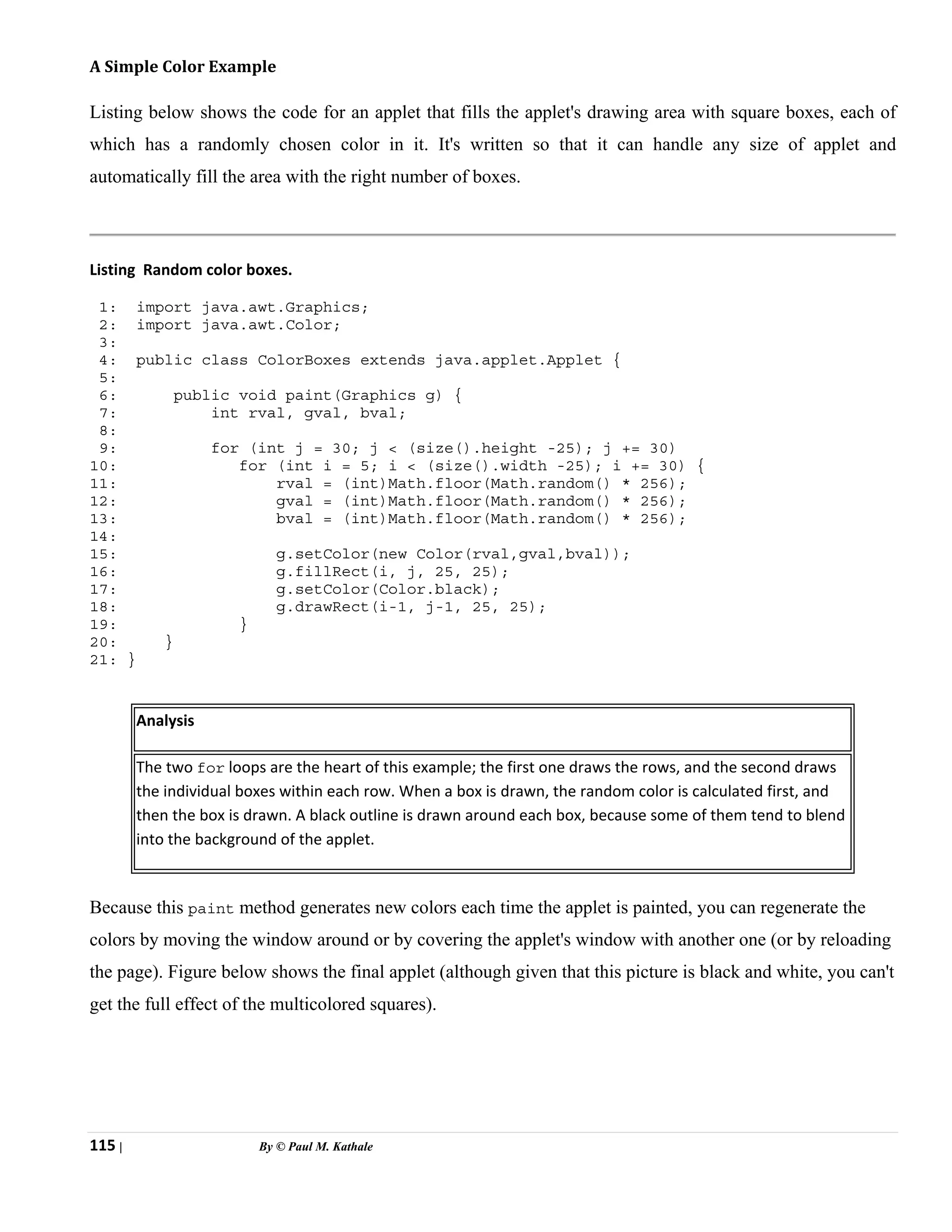 115 | By © Paul M. Kathale
A Simple Color Example
Listing below shows the code for an applet that fills the applet's drawing area with square boxes, each of
which has a randomly chosen color in it. It's written so that it can handle any size of applet and
automatically fill the area with the right number of boxes.
Listing Random color boxes.
1: import java.awt.Graphics;
2: import java.awt.Color;
3:
4: public class ColorBoxes extends java.applet.Applet {
5:
6: public void paint(Graphics g) {
7: int rval, gval, bval;
8:
9: for (int j = 30; j < (size().height -25); j += 30)
10: for (int i = 5; i < (size().width -25); i += 30) {
11: rval = (int)Math.floor(Math.random() * 256);
12: gval = (int)Math.floor(Math.random() * 256);
13: bval = (int)Math.floor(Math.random() * 256);
14:
15: g.setColor(new Color(rval,gval,bval));
16: g.fillRect(i, j, 25, 25);
17: g.setColor(Color.black);
18: g.drawRect(i-1, j-1, 25, 25);
19: }
20: }
21: }
Analysis
The two for loops are the heart of this example; the first one draws the rows, and the second draws
the individual boxes within each row. When a box is drawn, the random color is calculated first, and
then the box is drawn. A black outline is drawn around each box, because some of them tend to blend
into the background of the applet.
Because this paint method generates new colors each time the applet is painted, you can regenerate the
colors by moving the window around or by covering the applet's window with another one (or by reloading
the page). Figure below shows the final applet (although given that this picture is black and white, you can't
get the full effect of the multicolored squares).
 