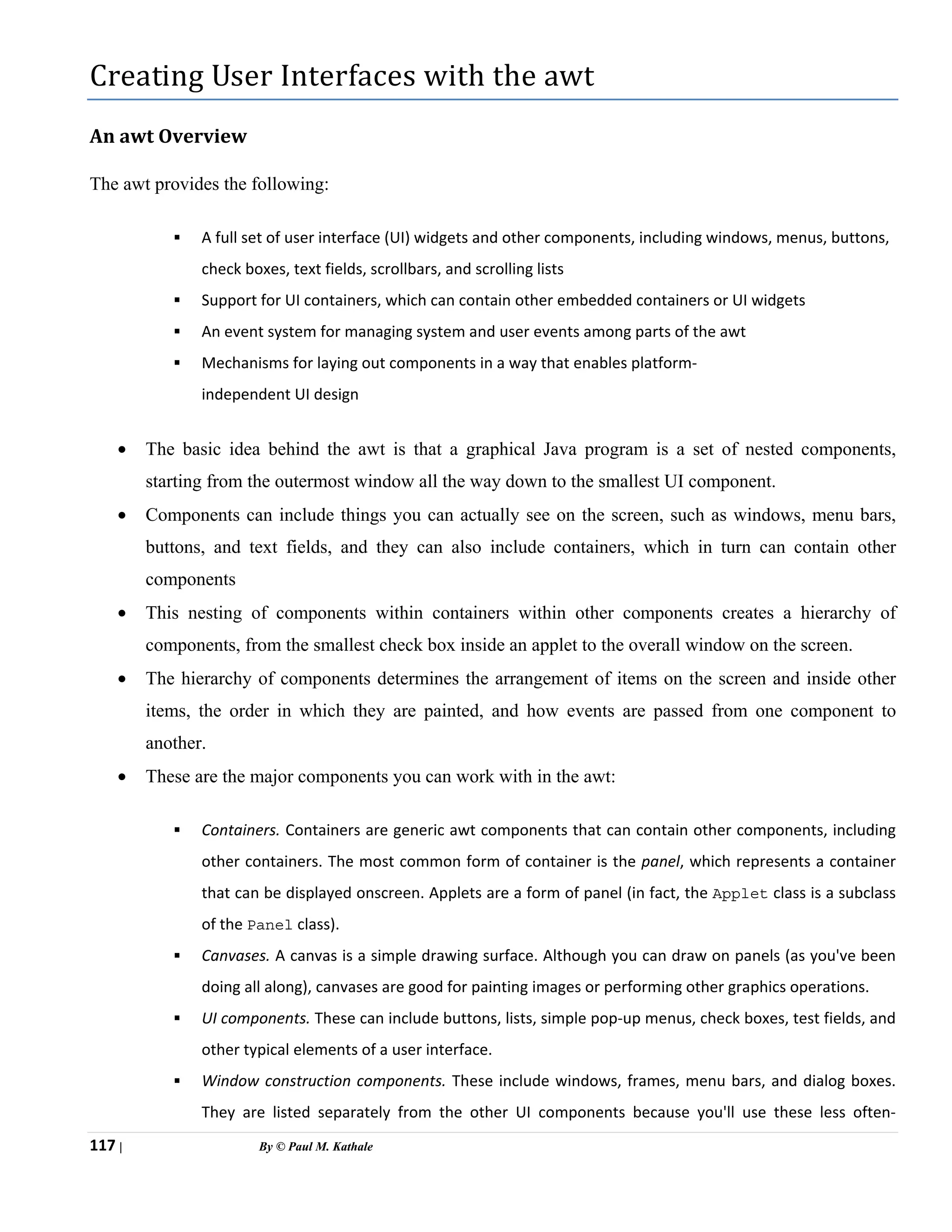 117 | By © Paul M. Kathale
Creating User Interfaces with the awt
An awt Overview
The awt provides the following:
ƒ A full set of user interface (UI) widgets and other components, including windows, menus, buttons,
check boxes, text fields, scrollbars, and scrolling lists
ƒ Support for UI containers, which can contain other embedded containers or UI widgets
ƒ An event system for managing system and user events among parts of the awt
ƒ Mechanisms for laying out components in a way that enables platform-
independent UI design
• The basic idea behind the awt is that a graphical Java program is a set of nested components,
starting from the outermost window all the way down to the smallest UI component.
• Components can include things you can actually see on the screen, such as windows, menu bars,
buttons, and text fields, and they can also include containers, which in turn can contain other
components
• This nesting of components within containers within other components creates a hierarchy of
components, from the smallest check box inside an applet to the overall window on the screen.
• The hierarchy of components determines the arrangement of items on the screen and inside other
items, the order in which they are painted, and how events are passed from one component to
another.
• These are the major components you can work with in the awt:
ƒ Containers. Containers are generic awt components that can contain other components, including
other containers. The most common form of container is the panel, which represents a container
that can be displayed onscreen. Applets are a form of panel (in fact, the Applet class is a subclass
of the Panel class).
ƒ Canvases. A canvas is a simple drawing surface. Although you can draw on panels (as you've been
doing all along), canvases are good for painting images or performing other graphics operations.
ƒ UI components. These can include buttons, lists, simple pop-up menus, check boxes, test fields, and
other typical elements of a user interface.
ƒ Window construction components. These include windows, frames, menu bars, and dialog boxes.
They are listed separately from the other UI components because you'll use these less often-
 