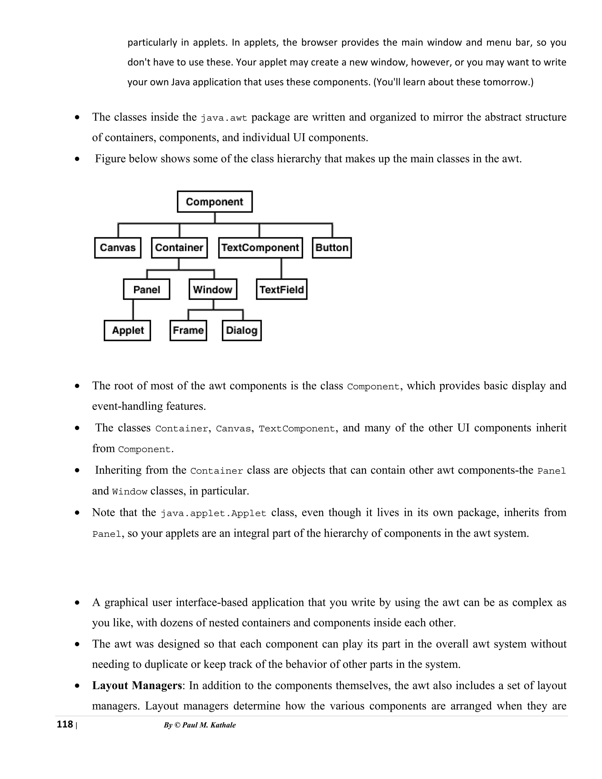 118 | By © Paul M. Kathale
particularly in applets. In applets, the browser provides the main window and menu bar, so you
don't have to use these. Your applet may create a new window, however, or you may want to write
your own Java application that uses these components. (You'll learn about these tomorrow.)
• The classes inside the java.awt package are written and organized to mirror the abstract structure
of containers, components, and individual UI components.
• Figure below shows some of the class hierarchy that makes up the main classes in the awt.
• The root of most of the awt components is the class Component, which provides basic display and
event-handling features.
• The classes Container, Canvas, TextComponent, and many of the other UI components inherit
from Component.
• Inheriting from the Container class are objects that can contain other awt components-the Panel
and Window classes, in particular.
• Note that the java.applet.Applet class, even though it lives in its own package, inherits from
Panel, so your applets are an integral part of the hierarchy of components in the awt system.
• A graphical user interface-based application that you write by using the awt can be as complex as
you like, with dozens of nested containers and components inside each other.
• The awt was designed so that each component can play its part in the overall awt system without
needing to duplicate or keep track of the behavior of other parts in the system.
• Layout Managers: In addition to the components themselves, the awt also includes a set of layout
managers. Layout managers determine how the various components are arranged when they are
 