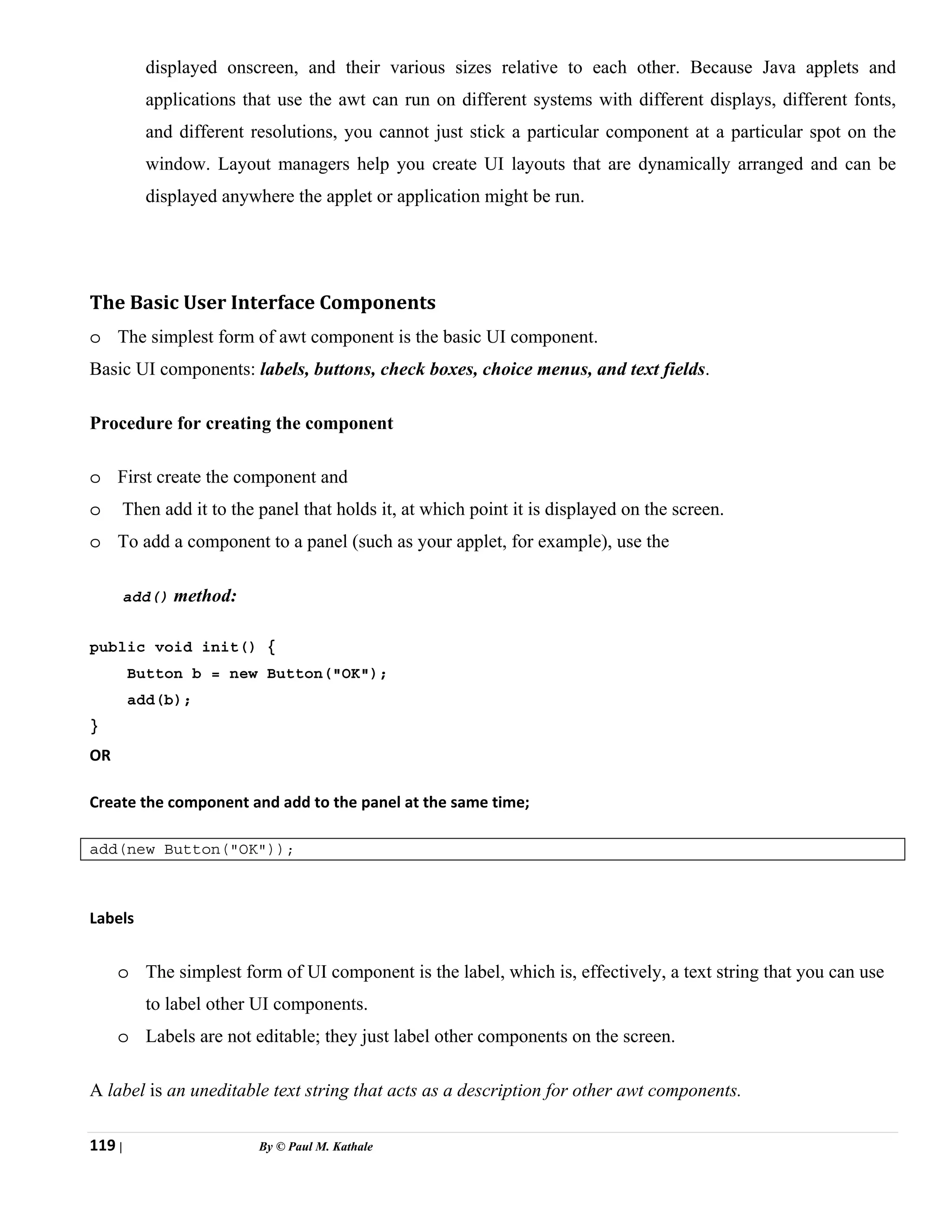 119 | By © Paul M. Kathale
displayed onscreen, and their various sizes relative to each other. Because Java applets and
applications that use the awt can run on different systems with different displays, different fonts,
and different resolutions, you cannot just stick a particular component at a particular spot on the
window. Layout managers help you create UI layouts that are dynamically arranged and can be
displayed anywhere the applet or application might be run.
The Basic User Interface Components
o The simplest form of awt component is the basic UI component.
Basic UI components: labels, buttons, check boxes, choice menus, and text fields.
Procedure for creating the component
o First create the component and
o Then add it to the panel that holds it, at which point it is displayed on the screen.
o To add a component to a panel (such as your applet, for example), use the
add() method:
public void init() {
Button b = new Button("OK");
add(b);
}
OR
Create the component and add to the panel at the same time;
add(new Button("OK"));
Labels
o The simplest form of UI component is the label, which is, effectively, a text string that you can use
to label other UI components.
o Labels are not editable; they just label other components on the screen.
A label is an uneditable text string that acts as a description for other awt components.
 