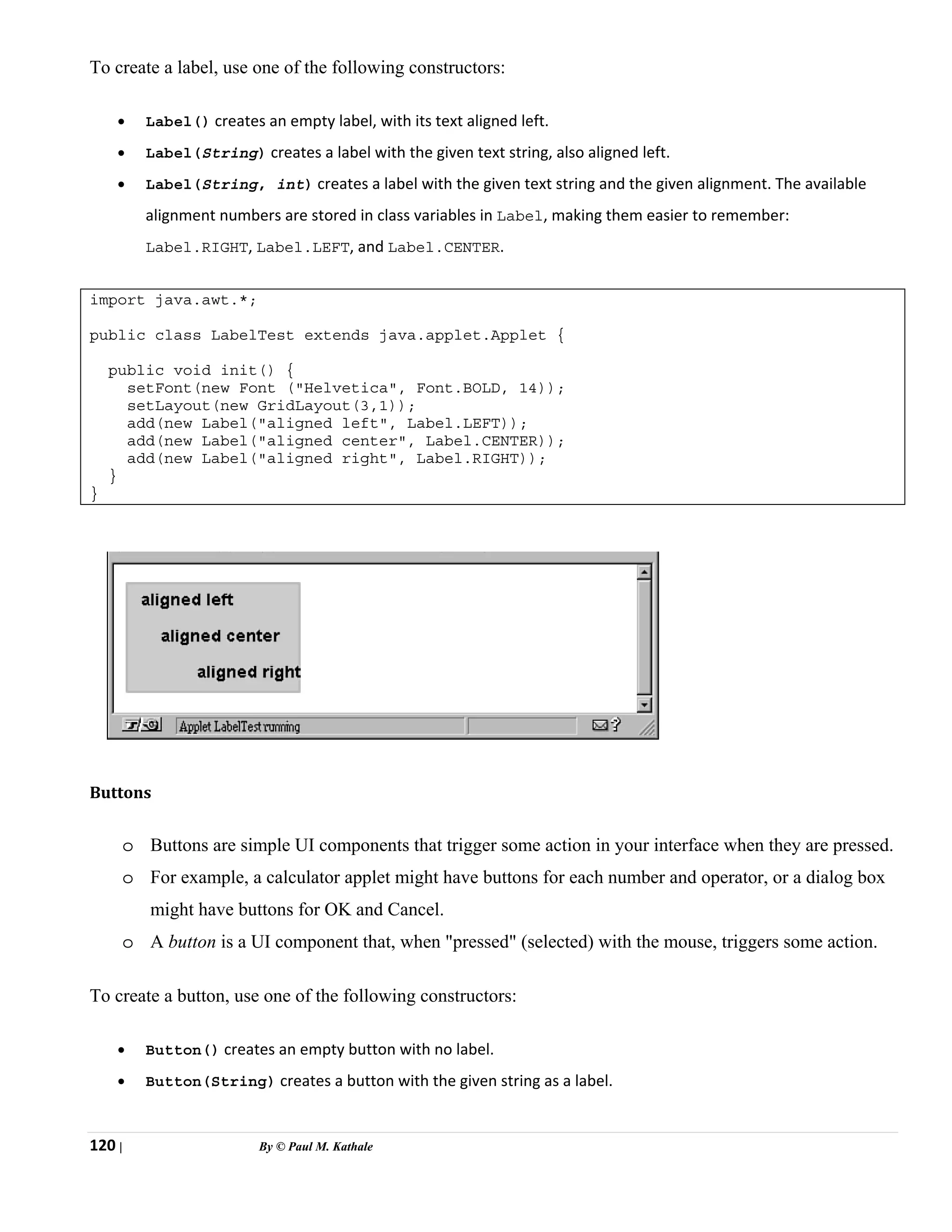 120 | By © Paul M. Kathale
To create a label, use one of the following constructors:
• Label() creates an empty label, with its text aligned left.
• Label(String) creates a label with the given text string, also aligned left.
• Label(String, int) creates a label with the given text string and the given alignment. The available
alignment numbers are stored in class variables in Label, making them easier to remember:
Label.RIGHT, Label.LEFT, and Label.CENTER.
import java.awt.*;
public class LabelTest extends java.applet.Applet {
public void init() {
setFont(new Font ("Helvetica", Font.BOLD, 14));
setLayout(new GridLayout(3,1));
add(new Label("aligned left", Label.LEFT));
add(new Label("aligned center", Label.CENTER));
add(new Label("aligned right", Label.RIGHT));
}
}
Buttons
o Buttons are simple UI components that trigger some action in your interface when they are pressed.
o For example, a calculator applet might have buttons for each number and operator, or a dialog box
might have buttons for OK and Cancel.
o A button is a UI component that, when "pressed" (selected) with the mouse, triggers some action.
To create a button, use one of the following constructors:
• Button() creates an empty button with no label.
• Button(String) creates a button with the given string as a label.
 