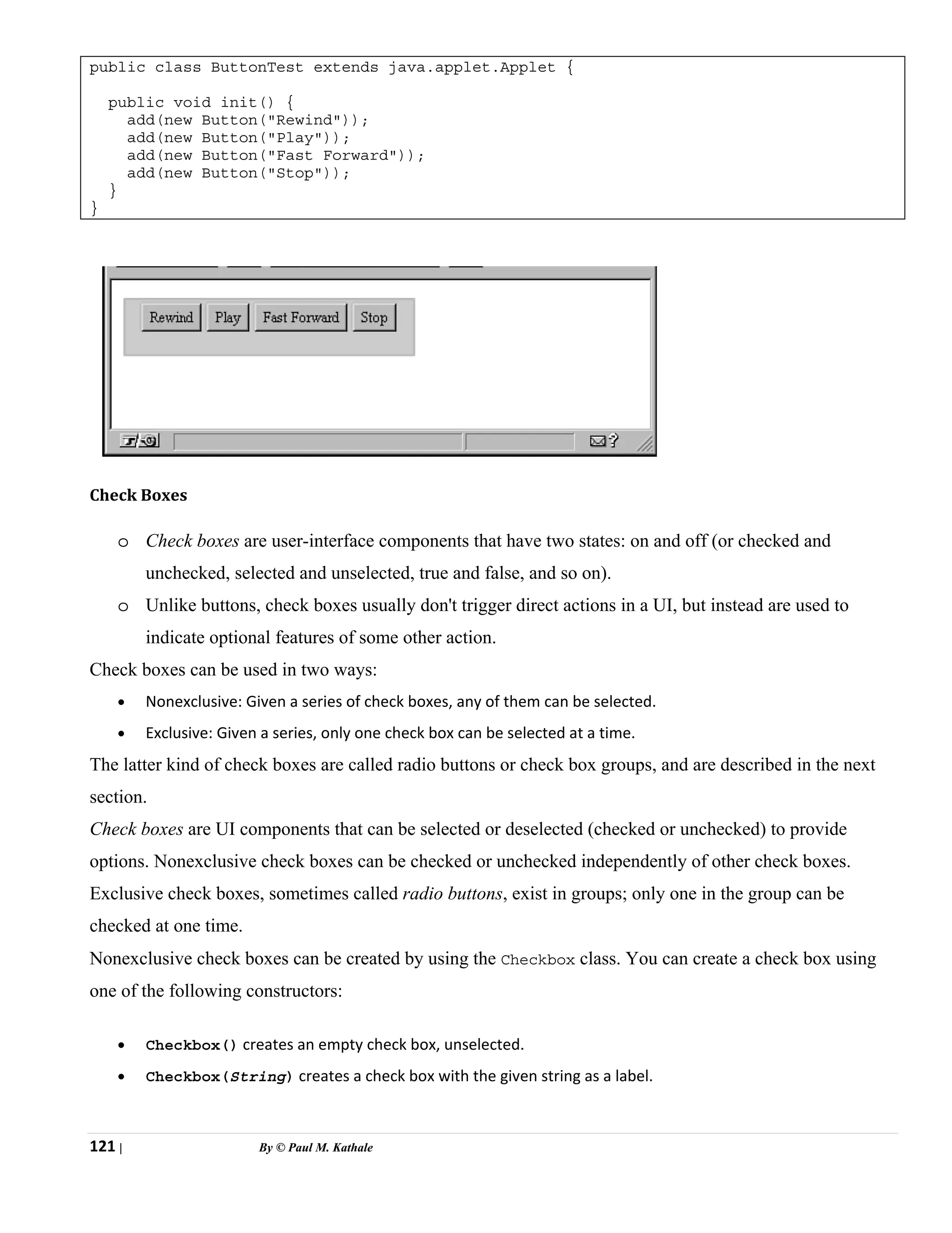 121 | By © Paul M. Kathale
public class ButtonTest extends java.applet.Applet {
public void init() {
add(new Button("Rewind"));
add(new Button("Play"));
add(new Button("Fast Forward"));
add(new Button("Stop"));
}
}
Check Boxes
o Check boxes are user-interface components that have two states: on and off (or checked and
unchecked, selected and unselected, true and false, and so on).
o Unlike buttons, check boxes usually don't trigger direct actions in a UI, but instead are used to
indicate optional features of some other action.
Check boxes can be used in two ways:
• Nonexclusive: Given a series of check boxes, any of them can be selected.
• Exclusive: Given a series, only one check box can be selected at a time.
The latter kind of check boxes are called radio buttons or check box groups, and are described in the next
section.
Check boxes are UI components that can be selected or deselected (checked or unchecked) to provide
options. Nonexclusive check boxes can be checked or unchecked independently of other check boxes.
Exclusive check boxes, sometimes called radio buttons, exist in groups; only one in the group can be
checked at one time.
Nonexclusive check boxes can be created by using the Checkbox class. You can create a check box using
one of the following constructors:
• Checkbox() creates an empty check box, unselected.
• Checkbox(String) creates a check box with the given string as a label.
 