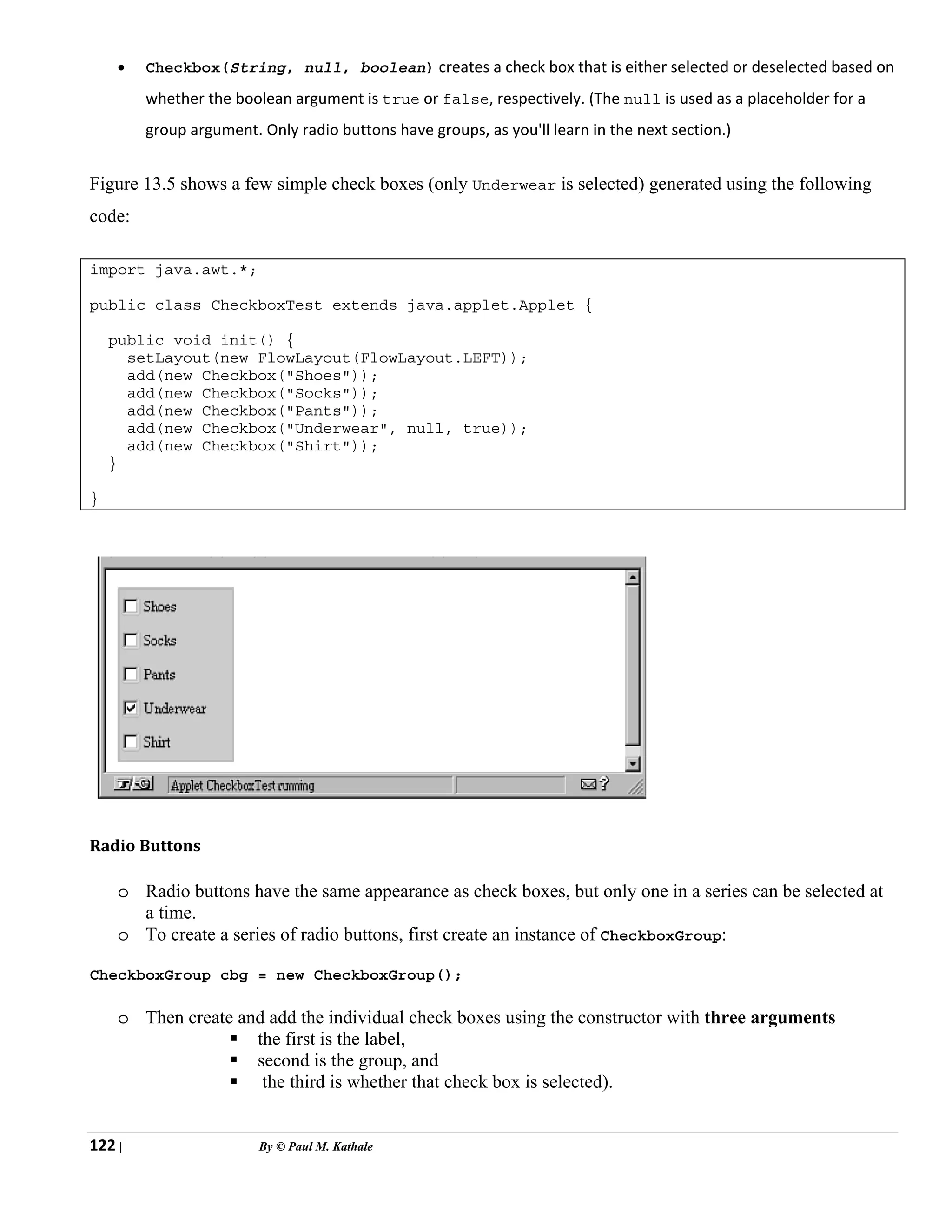 122 | By © Paul M. Kathale
• Checkbox(String, null, boolean) creates a check box that is either selected or deselected based on
whether the boolean argument is true or false, respectively. (The null is used as a placeholder for a
group argument. Only radio buttons have groups, as you'll learn in the next section.)
Figure 13.5 shows a few simple check boxes (only Underwear is selected) generated using the following
code:
import java.awt.*;
public class CheckboxTest extends java.applet.Applet {
public void init() {
setLayout(new FlowLayout(FlowLayout.LEFT));
add(new Checkbox("Shoes"));
add(new Checkbox("Socks"));
add(new Checkbox("Pants"));
add(new Checkbox("Underwear", null, true));
add(new Checkbox("Shirt"));
}
}
Radio Buttons
o Radio buttons have the same appearance as check boxes, but only one in a series can be selected at
a time.
o To create a series of radio buttons, first create an instance of CheckboxGroup:
CheckboxGroup cbg = new CheckboxGroup();
o Then create and add the individual check boxes using the constructor with three arguments
ƒ the first is the label,
ƒ second is the group, and
ƒ the third is whether that check box is selected).
 