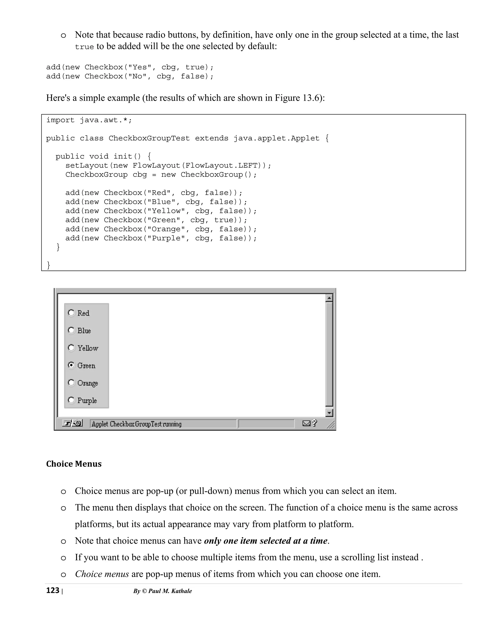 123 | By © Paul M. Kathale
o Note that because radio buttons, by definition, have only one in the group selected at a time, the last
true to be added will be the one selected by default:
add(new Checkbox("Yes", cbg, true);
add(new Checkbox("No", cbg, false);
Here's a simple example (the results of which are shown in Figure 13.6):
import java.awt.*;
public class CheckboxGroupTest extends java.applet.Applet {
public void init() {
setLayout(new FlowLayout(FlowLayout.LEFT));
CheckboxGroup cbg = new CheckboxGroup();
add(new Checkbox("Red", cbg, false));
add(new Checkbox("Blue", cbg, false));
add(new Checkbox("Yellow", cbg, false));
add(new Checkbox("Green", cbg, true));
add(new Checkbox("Orange", cbg, false));
add(new Checkbox("Purple", cbg, false));
}
}
Choice Menus
o Choice menus are pop-up (or pull-down) menus from which you can select an item.
o The menu then displays that choice on the screen. The function of a choice menu is the same across
platforms, but its actual appearance may vary from platform to platform.
o Note that choice menus can have only one item selected at a time.
o If you want to be able to choose multiple items from the menu, use a scrolling list instead .
o Choice menus are pop-up menus of items from which you can choose one item.
 