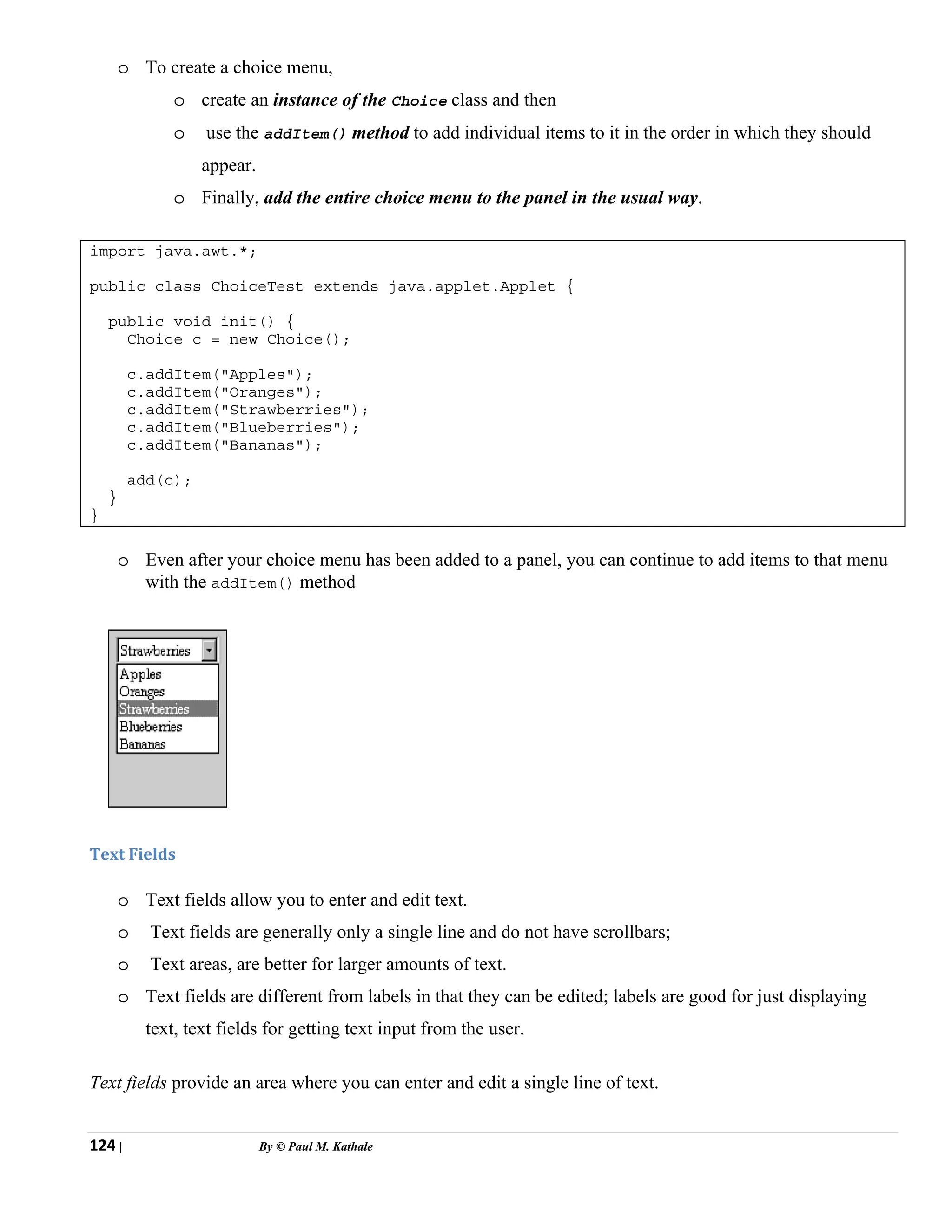 124 | By © Paul M. Kathale
o To create a choice menu,
o create an instance of the Choice class and then
o use the addItem() method to add individual items to it in the order in which they should
appear.
o Finally, add the entire choice menu to the panel in the usual way.
import java.awt.*;
public class ChoiceTest extends java.applet.Applet {
public void init() {
Choice c = new Choice();
c.addItem("Apples");
c.addItem("Oranges");
c.addItem("Strawberries");
c.addItem("Blueberries");
c.addItem("Bananas");
add(c);
}
}
o Even after your choice menu has been added to a panel, you can continue to add items to that menu
with the addItem() method
Text Fields
o Text fields allow you to enter and edit text.
o Text fields are generally only a single line and do not have scrollbars;
o Text areas, are better for larger amounts of text.
o Text fields are different from labels in that they can be edited; labels are good for just displaying
text, text fields for getting text input from the user.
Text fields provide an area where you can enter and edit a single line of text.
 