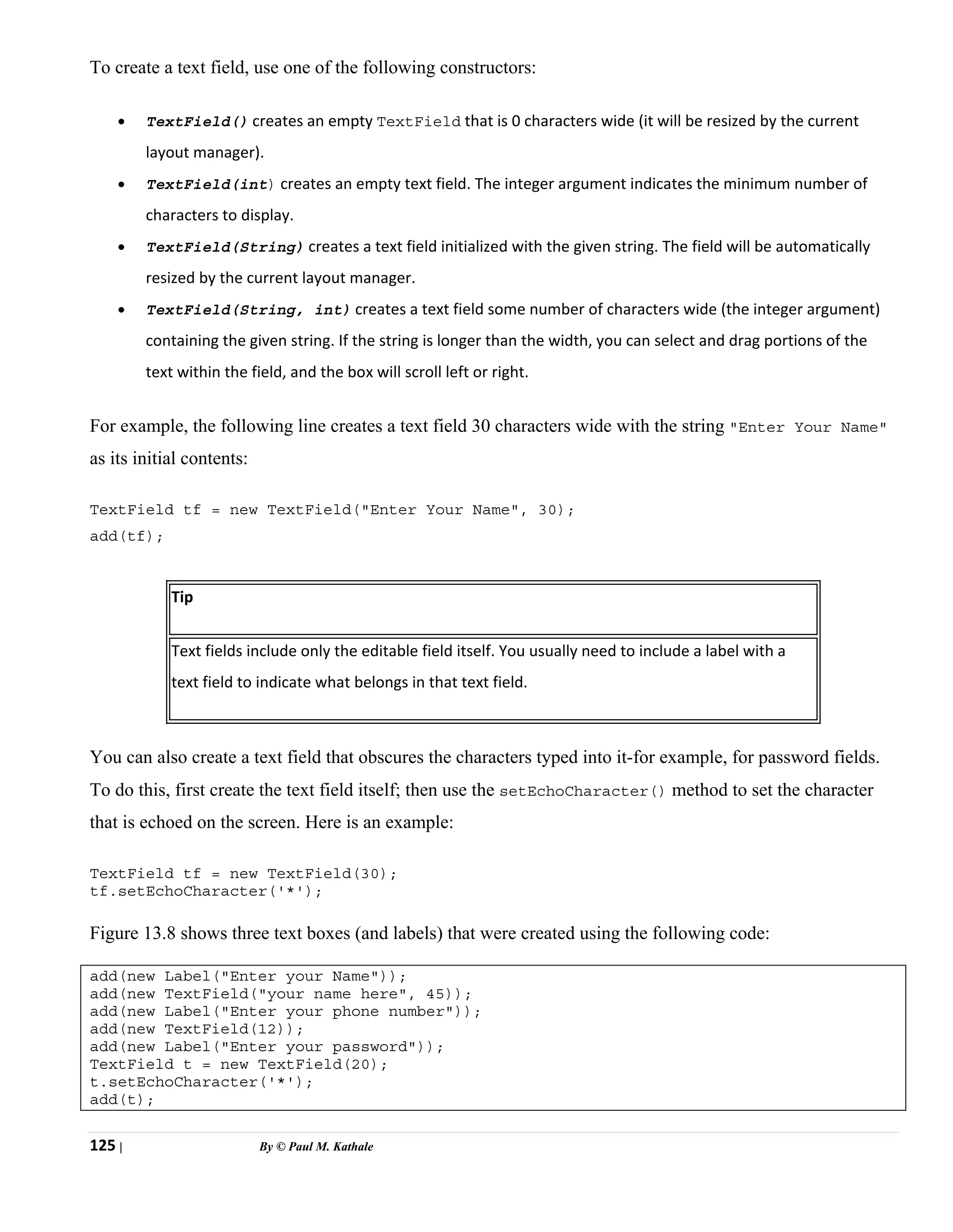 125 | By © Paul M. Kathale
To create a text field, use one of the following constructors:
• TextField() creates an empty TextField that is 0 characters wide (it will be resized by the current
layout manager).
• TextField(int) creates an empty text field. The integer argument indicates the minimum number of
characters to display.
• TextField(String) creates a text field initialized with the given string. The field will be automatically
resized by the current layout manager.
• TextField(String, int) creates a text field some number of characters wide (the integer argument)
containing the given string. If the string is longer than the width, you can select and drag portions of the
text within the field, and the box will scroll left or right.
For example, the following line creates a text field 30 characters wide with the string "Enter Your Name"
as its initial contents:
TextField tf = new TextField("Enter Your Name", 30);
add(tf);
Tip
Text fields include only the editable field itself. You usually need to include a label with a
text field to indicate what belongs in that text field.
You can also create a text field that obscures the characters typed into it-for example, for password fields.
To do this, first create the text field itself; then use the setEchoCharacter() method to set the character
that is echoed on the screen. Here is an example:
TextField tf = new TextField(30);
tf.setEchoCharacter('*');
Figure 13.8 shows three text boxes (and labels) that were created using the following code:
add(new Label("Enter your Name"));
add(new TextField("your name here", 45));
add(new Label("Enter your phone number"));
add(new TextField(12));
add(new Label("Enter your password"));
TextField t = new TextField(20);
t.setEchoCharacter('*');
add(t);
 