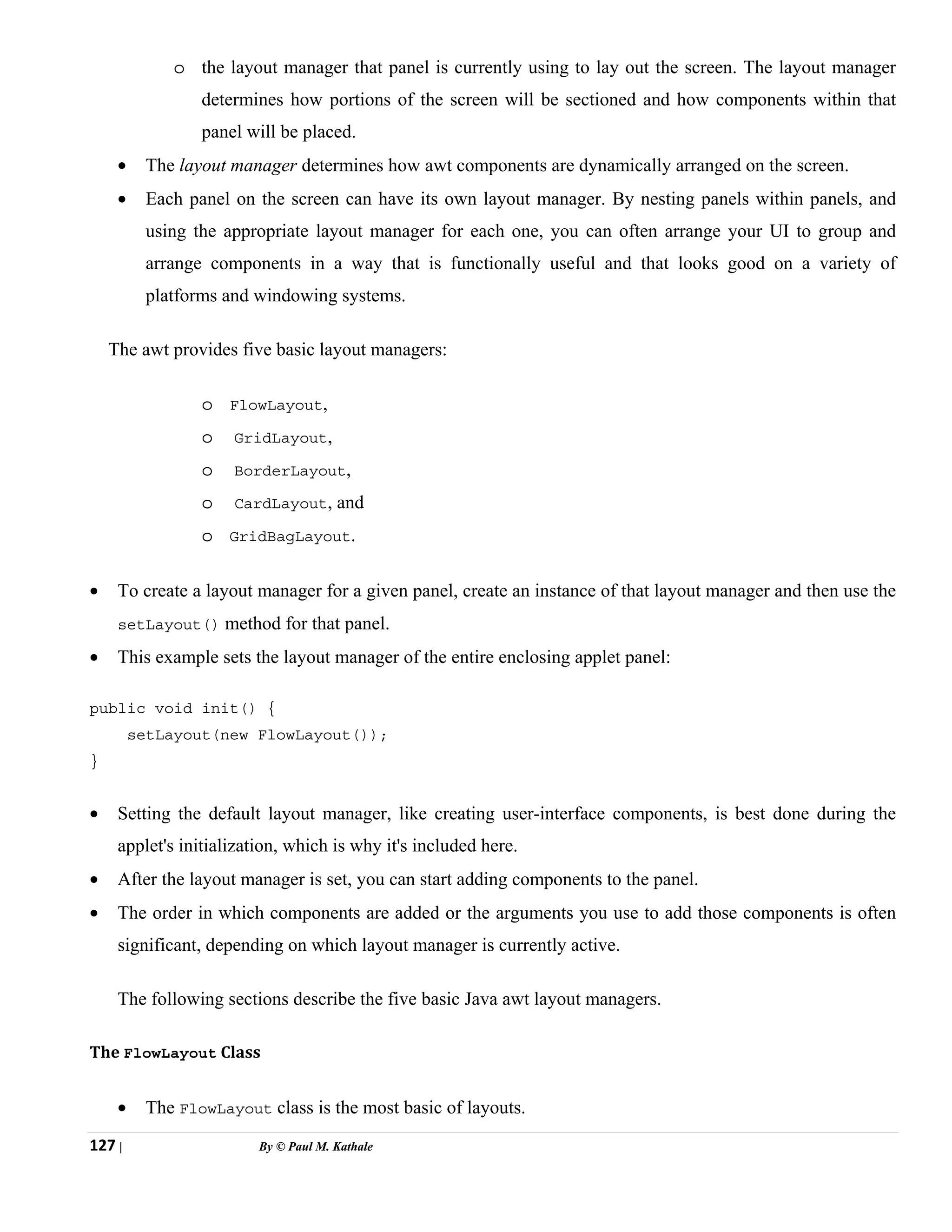 127 | By © Paul M. Kathale
o the layout manager that panel is currently using to lay out the screen. The layout manager
determines how portions of the screen will be sectioned and how components within that
panel will be placed.
• The layout manager determines how awt components are dynamically arranged on the screen.
• Each panel on the screen can have its own layout manager. By nesting panels within panels, and
using the appropriate layout manager for each one, you can often arrange your UI to group and
arrange components in a way that is functionally useful and that looks good on a variety of
platforms and windowing systems.
The awt provides five basic layout managers:
o FlowLayout,
o GridLayout,
o BorderLayout,
o CardLayout, and
o GridBagLayout.
• To create a layout manager for a given panel, create an instance of that layout manager and then use the
setLayout() method for that panel.
• This example sets the layout manager of the entire enclosing applet panel:
public void init() {
setLayout(new FlowLayout());
}
• Setting the default layout manager, like creating user-interface components, is best done during the
applet's initialization, which is why it's included here.
• After the layout manager is set, you can start adding components to the panel.
• The order in which components are added or the arguments you use to add those components is often
significant, depending on which layout manager is currently active.
The following sections describe the five basic Java awt layout managers.
The FlowLayout Class
• The FlowLayout class is the most basic of layouts.
 