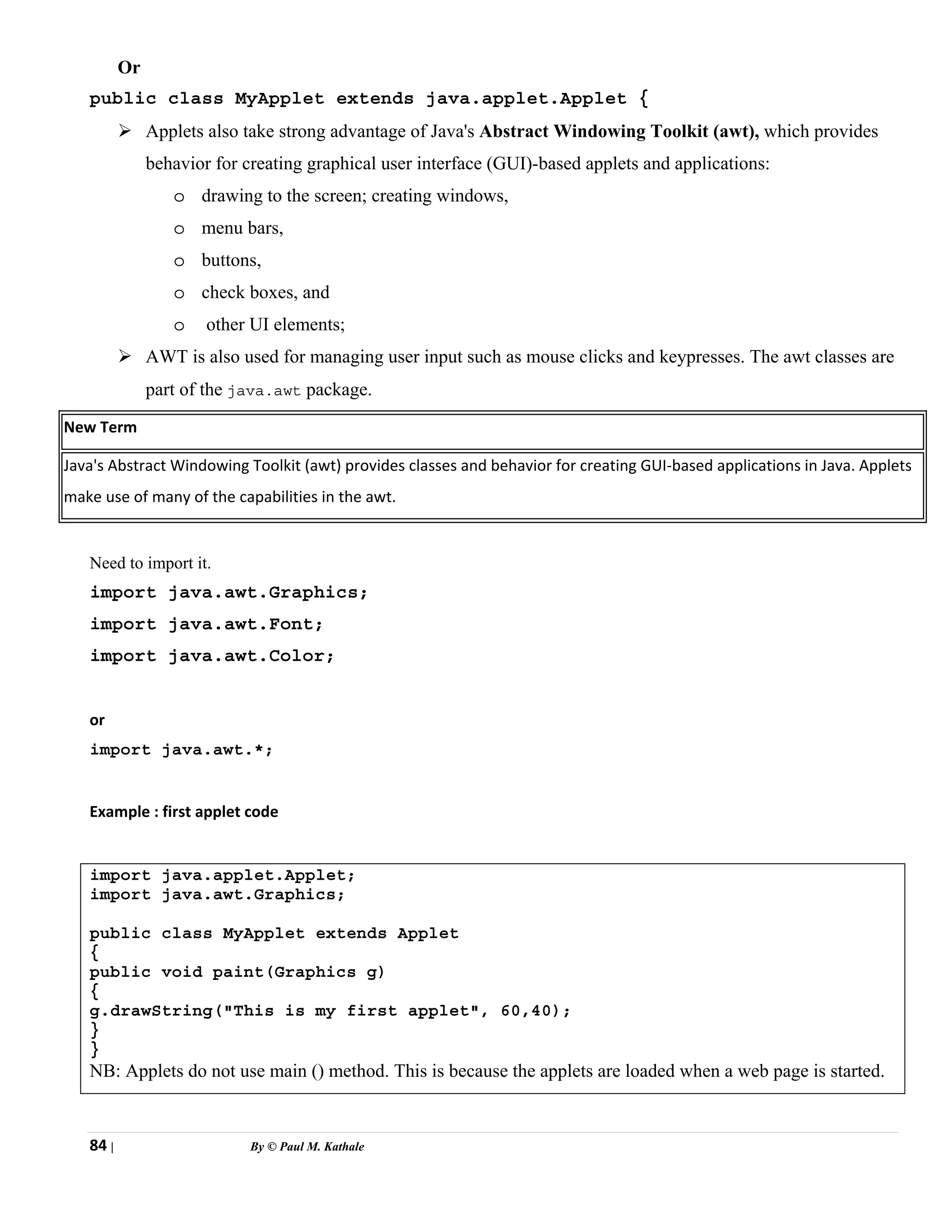 84 | By © Paul M. Kathale
Or
public class MyApplet extends java.applet.Applet {
¾ Applets also take strong advantage of Java's Abstract Windowing Toolkit (awt), which provides
behavior for creating graphical user interface (GUI)-based applets and applications:
o drawing to the screen; creating windows,
o menu bars,
o buttons,
o check boxes, and
o other UI elements;
¾ AWT is also used for managing user input such as mouse clicks and keypresses. The awt classes are
part of the java.awt package.
New Term
Java's Abstract Windowing Toolkit (awt) provides classes and behavior for creating GUI-based applications in Java. Applets
make use of many of the capabilities in the awt.
Need to import it.
import java.awt.Graphics;
import java.awt.Font;
import java.awt.Color;
or
import java.awt.*;
Example : first applet code
import java.applet.Applet;
import java.awt.Graphics;
public class MyApplet extends Applet
{
public void paint(Graphics g)
{
g.drawString("This is my first applet", 60,40);
}
}
NB: Applets do not use main () method. This is because the applets are loaded when a web page is started.
 