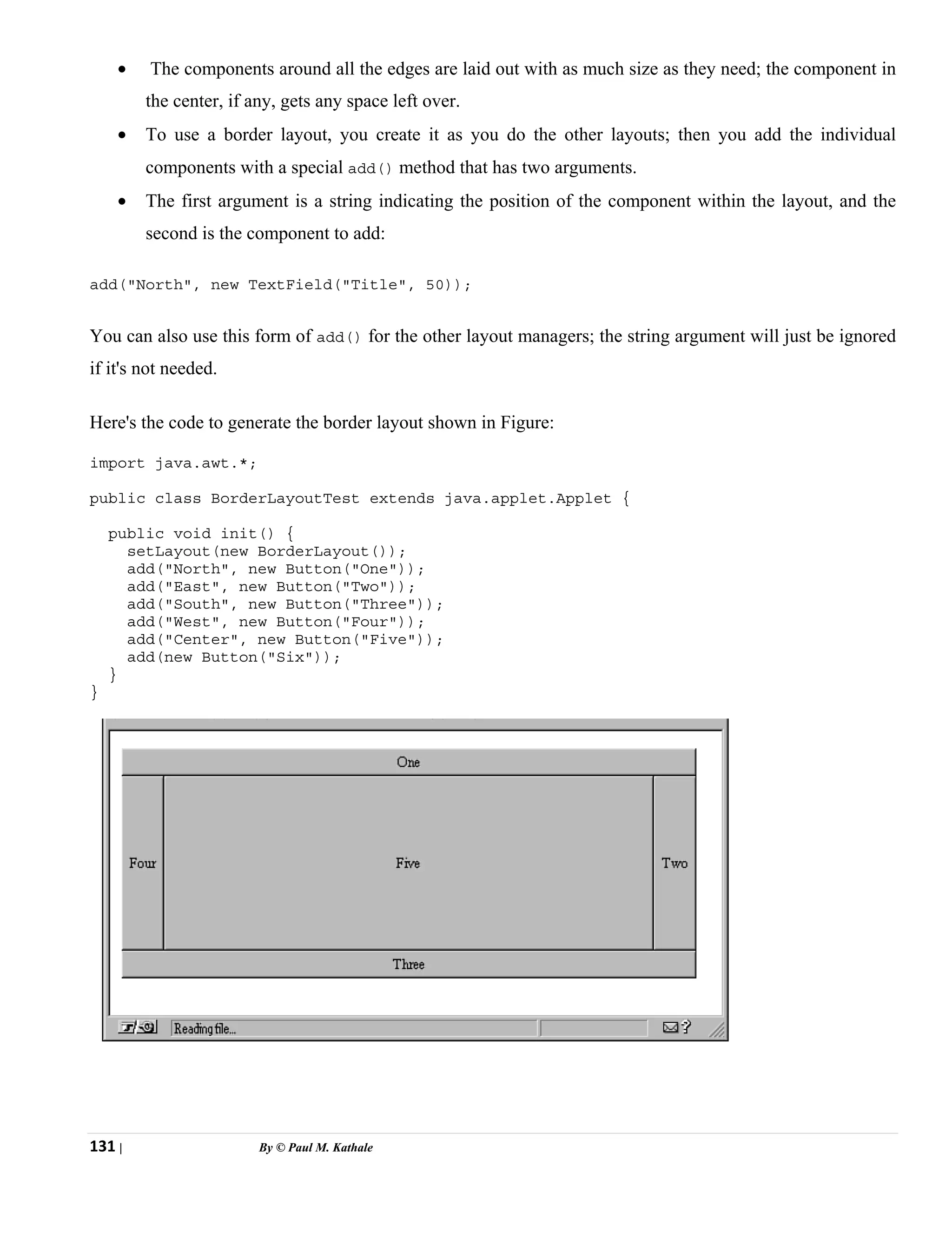 131 | By © Paul M. Kathale
• The components around all the edges are laid out with as much size as they need; the component in
the center, if any, gets any space left over.
• To use a border layout, you create it as you do the other layouts; then you add the individual
components with a special add() method that has two arguments.
• The first argument is a string indicating the position of the component within the layout, and the
second is the component to add:
add("North", new TextField("Title", 50));
You can also use this form of add() for the other layout managers; the string argument will just be ignored
if it's not needed.
Here's the code to generate the border layout shown in Figure:
import java.awt.*;
public class BorderLayoutTest extends java.applet.Applet {
public void init() {
setLayout(new BorderLayout());
add("North", new Button("One"));
add("East", new Button("Two"));
add("South", new Button("Three"));
add("West", new Button("Four"));
add("Center", new Button("Five"));
add(new Button("Six"));
}
}
 