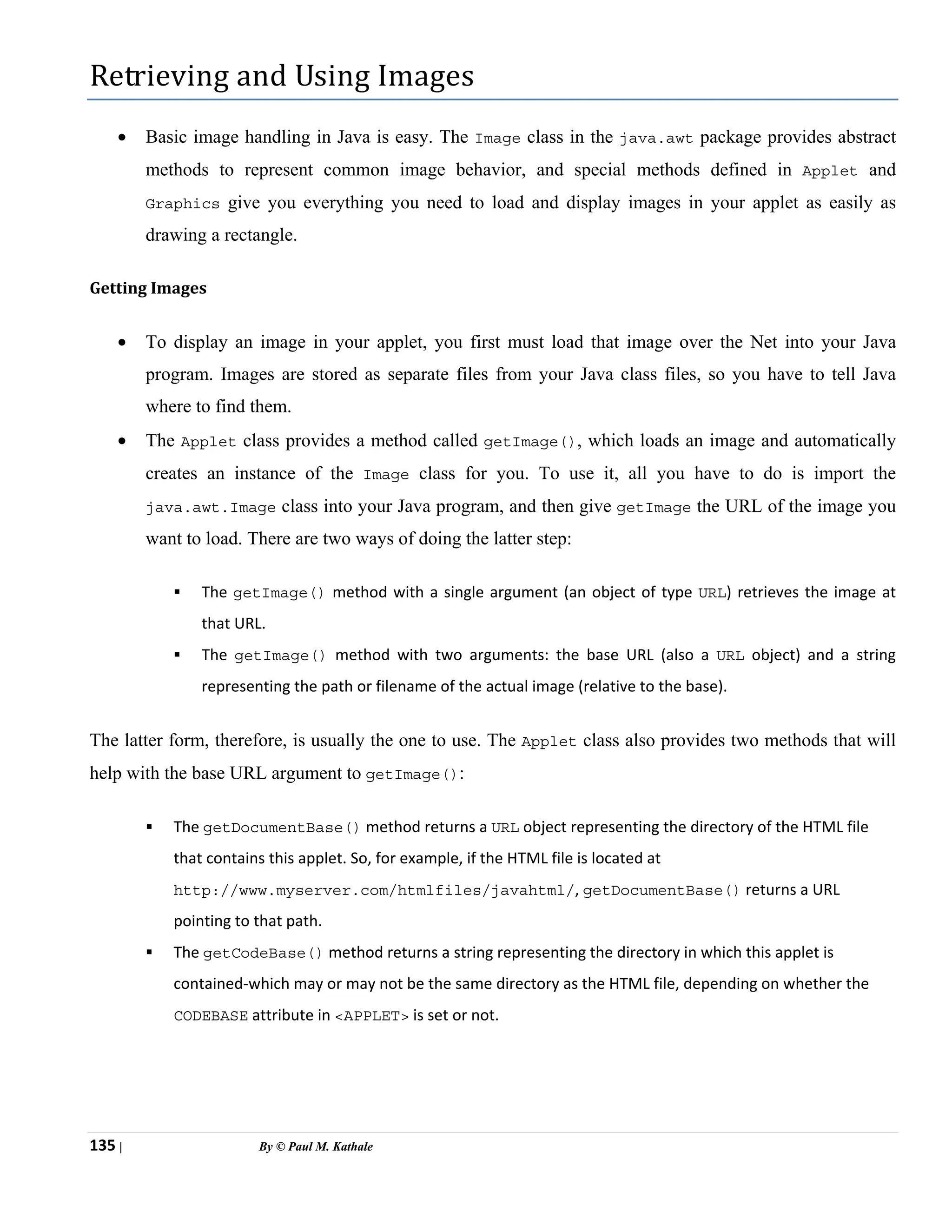 135 | By © Paul M. Kathale
Retrieving and Using Images
• Basic image handling in Java is easy. The Image class in the java.awt package provides abstract
methods to represent common image behavior, and special methods defined in Applet and
Graphics give you everything you need to load and display images in your applet as easily as
drawing a rectangle.
Getting Images
• To display an image in your applet, you first must load that image over the Net into your Java
program. Images are stored as separate files from your Java class files, so you have to tell Java
where to find them.
• The Applet class provides a method called getImage(), which loads an image and automatically
creates an instance of the Image class for you. To use it, all you have to do is import the
java.awt.Image class into your Java program, and then give getImage the URL of the image you
want to load. There are two ways of doing the latter step:
ƒ The getImage() method with a single argument (an object of type URL) retrieves the image at
that URL.
ƒ The getImage() method with two arguments: the base URL (also a URL object) and a string
representing the path or filename of the actual image (relative to the base).
The latter form, therefore, is usually the one to use. The Applet class also provides two methods that will
help with the base URL argument to getImage():
ƒ The getDocumentBase() method returns a URL object representing the directory of the HTML file
that contains this applet. So, for example, if the HTML file is located at
http://www.myserver.com/htmlfiles/javahtml/, getDocumentBase() returns a URL
pointing to that path.
ƒ The getCodeBase() method returns a string representing the directory in which this applet is
contained-which may or may not be the same directory as the HTML file, depending on whether the
CODEBASE attribute in <APPLET> is set or not.
 
