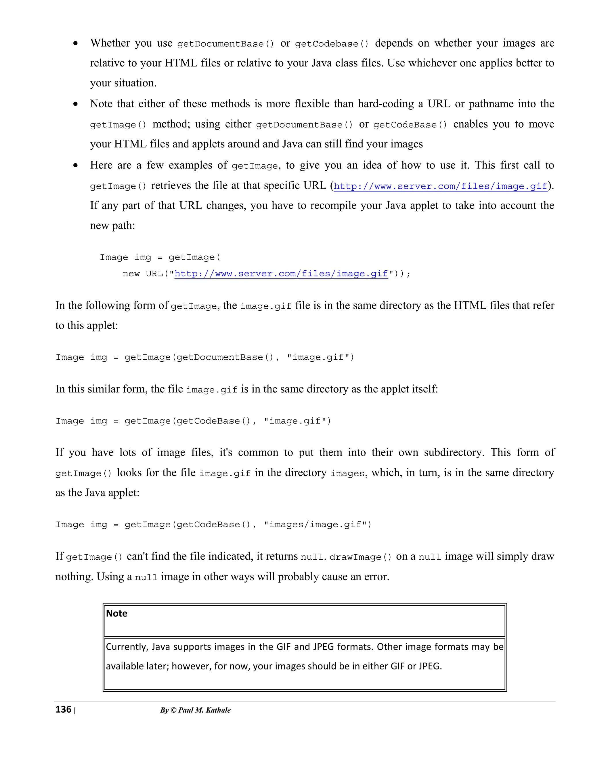 136 | By © Paul M. Kathale
• Whether you use getDocumentBase() or getCodebase() depends on whether your images are
relative to your HTML files or relative to your Java class files. Use whichever one applies better to
your situation.
• Note that either of these methods is more flexible than hard-coding a URL or pathname into the
getImage() method; using either getDocumentBase() or getCodeBase() enables you to move
your HTML files and applets around and Java can still find your images
• Here are a few examples of getImage, to give you an idea of how to use it. This first call to
getImage() retrieves the file at that specific URL (http://www.server.com/files/image.gif).
If any part of that URL changes, you have to recompile your Java applet to take into account the
new path:
Image img = getImage(
new URL("http://www.server.com/files/image.gif"));
In the following form of getImage, the image.gif file is in the same directory as the HTML files that refer
to this applet:
Image img = getImage(getDocumentBase(), "image.gif")
In this similar form, the file image.gif is in the same directory as the applet itself:
Image img = getImage(getCodeBase(), "image.gif")
If you have lots of image files, it's common to put them into their own subdirectory. This form of
getImage() looks for the file image.gif in the directory images, which, in turn, is in the same directory
as the Java applet:
Image img = getImage(getCodeBase(), "images/image.gif")
If getImage() can't find the file indicated, it returns null. drawImage() on a null image will simply draw
nothing. Using a null image in other ways will probably cause an error.
Note
Currently, Java supports images in the GIF and JPEG formats. Other image formats may be
available later; however, for now, your images should be in either GIF or JPEG.
 
