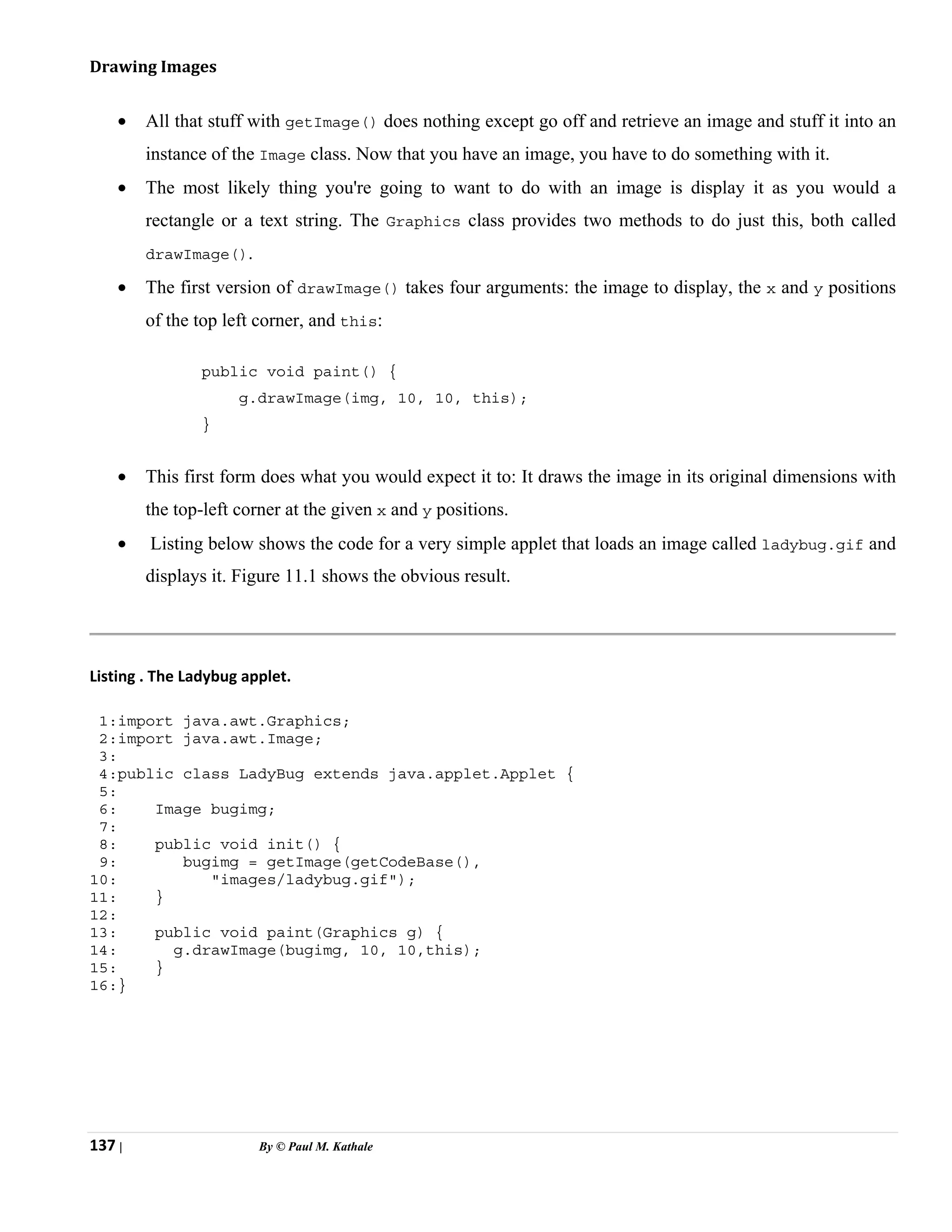 137 | By © Paul M. Kathale
Drawing Images
• All that stuff with getImage() does nothing except go off and retrieve an image and stuff it into an
instance of the Image class. Now that you have an image, you have to do something with it.
• The most likely thing you're going to want to do with an image is display it as you would a
rectangle or a text string. The Graphics class provides two methods to do just this, both called
drawImage().
• The first version of drawImage() takes four arguments: the image to display, the x and y positions
of the top left corner, and this:
public void paint() {
g.drawImage(img, 10, 10, this);
}
• This first form does what you would expect it to: It draws the image in its original dimensions with
the top-left corner at the given x and y positions.
• Listing below shows the code for a very simple applet that loads an image called ladybug.gif and
displays it. Figure 11.1 shows the obvious result.
Listing . The Ladybug applet.
1:import java.awt.Graphics;
2:import java.awt.Image;
3:
4:public class LadyBug extends java.applet.Applet {
5:
6: Image bugimg;
7:
8: public void init() {
9: bugimg = getImage(getCodeBase(),
10: "images/ladybug.gif");
11: }
12:
13: public void paint(Graphics g) {
14: g.drawImage(bugimg, 10, 10,this);
15: }
16:}
 