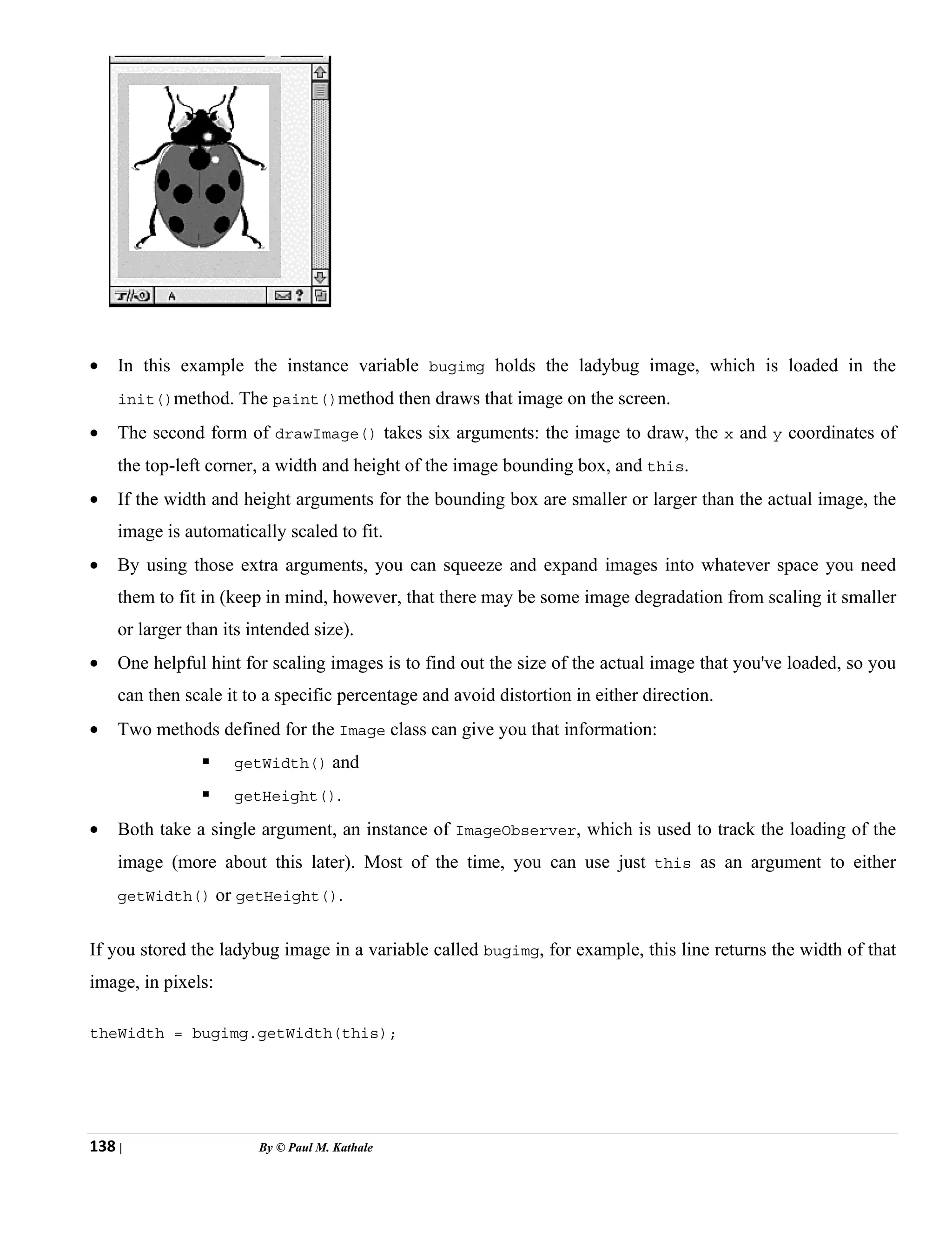 138 | By © Paul M. Kathale
• In this example the instance variable bugimg holds the ladybug image, which is loaded in the
init()method. The paint()method then draws that image on the screen.
• The second form of drawImage() takes six arguments: the image to draw, the x and y coordinates of
the top-left corner, a width and height of the image bounding box, and this.
• If the width and height arguments for the bounding box are smaller or larger than the actual image, the
image is automatically scaled to fit.
• By using those extra arguments, you can squeeze and expand images into whatever space you need
them to fit in (keep in mind, however, that there may be some image degradation from scaling it smaller
or larger than its intended size).
• One helpful hint for scaling images is to find out the size of the actual image that you've loaded, so you
can then scale it to a specific percentage and avoid distortion in either direction.
• Two methods defined for the Image class can give you that information:
ƒ getWidth() and
ƒ getHeight().
• Both take a single argument, an instance of ImageObserver, which is used to track the loading of the
image (more about this later). Most of the time, you can use just this as an argument to either
getWidth() or getHeight().
If you stored the ladybug image in a variable called bugimg, for example, this line returns the width of that
image, in pixels:
theWidth = bugimg.getWidth(this);
 
