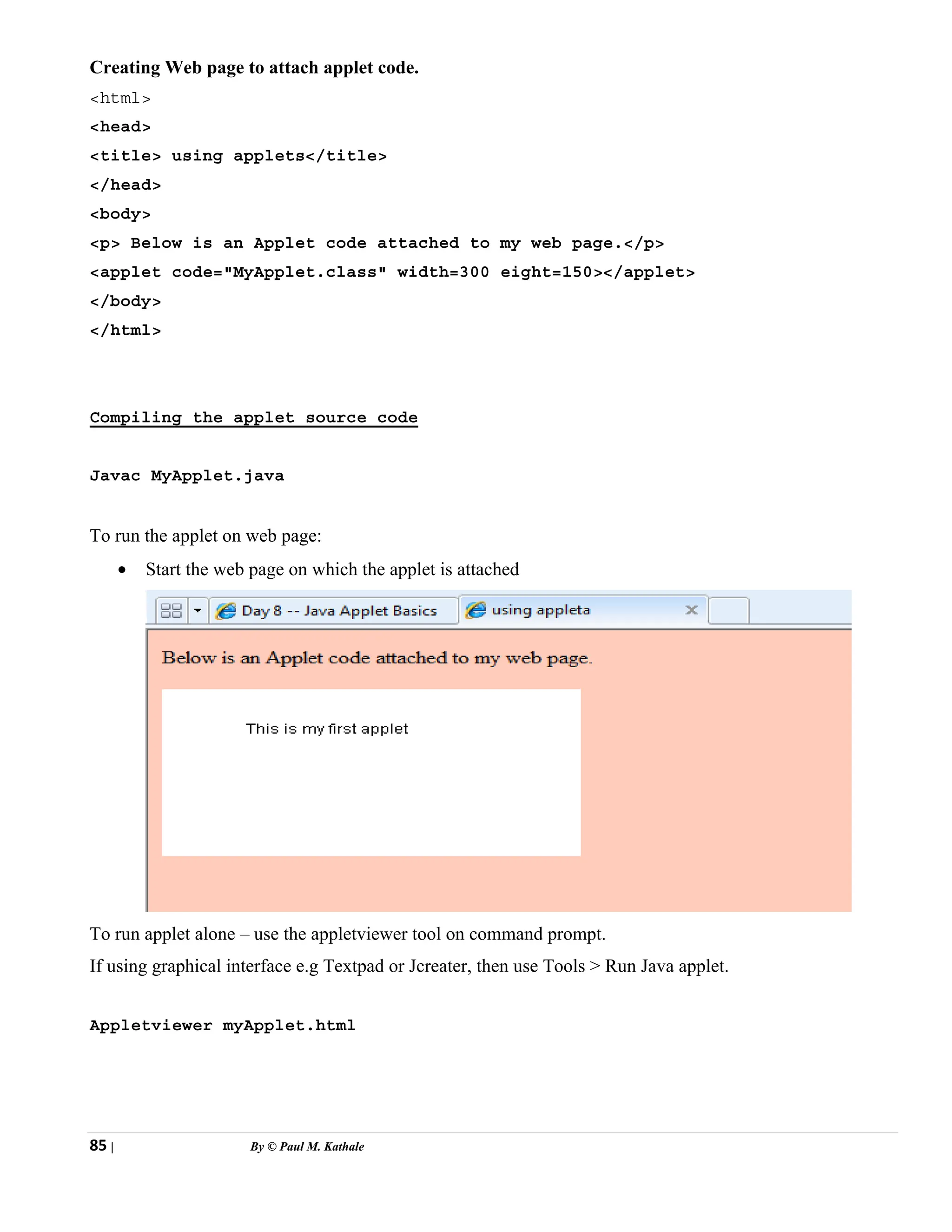 85 | By © Paul M. Kathale
Creating Web page to attach applet code.
<html>
<head>
<title> using applets</title>
</head>
<body>
<p> Below is an Applet code attached to my web page.</p>
<applet code="MyApplet.class" width=300 eight=150></applet>
</body>
</html>
Compiling the applet source code
Javac MyApplet.java
To run the applet on web page:
• Start the web page on which the applet is attached
To run applet alone – use the appletviewer tool on command prompt.
If using graphical interface e.g Textpad or Jcreater, then use Tools > Run Java applet.
Appletviewer myApplet.html
 