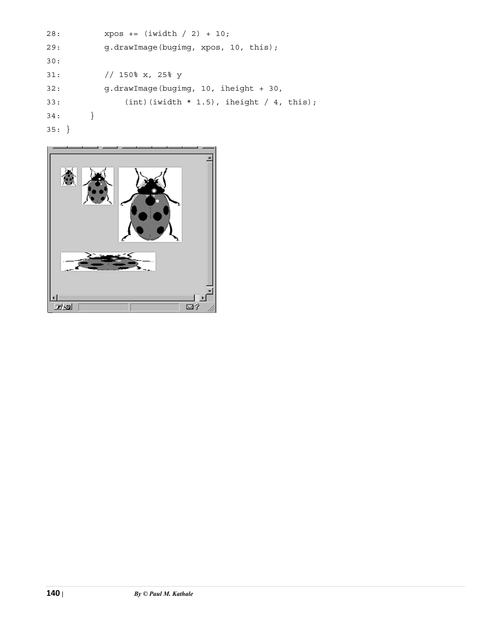 140 | By © Paul M. Kathale
28: xpos += (iwidth / 2) + 10;
29: g.drawImage(bugimg, xpos, 10, this);
30:
31: // 150% x, 25% y
32: g.drawImage(bugimg, 10, iheight + 30,
33: (int)(iwidth * 1.5), iheight / 4, this);
34: }
35: }
 