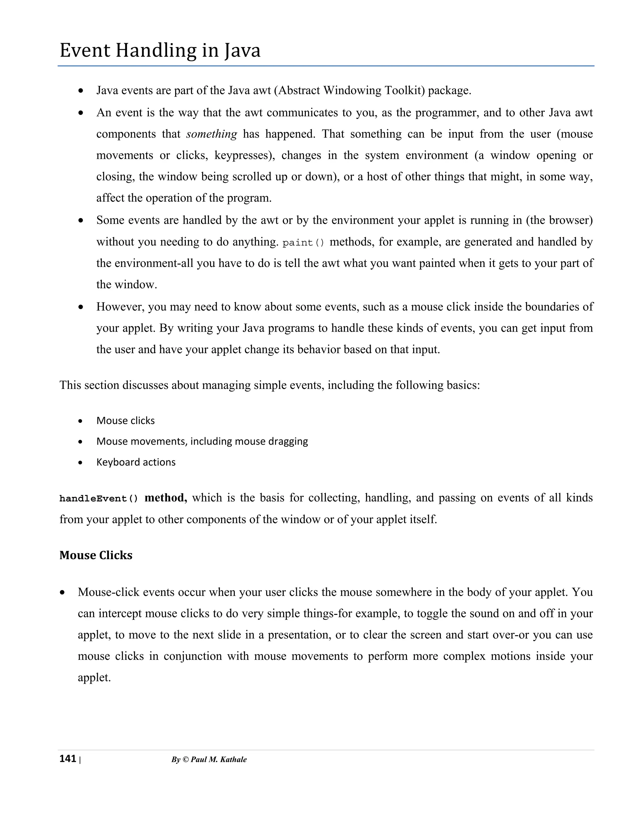 141 | By © Paul M. Kathale
Event Handling in Java
• Java events are part of the Java awt (Abstract Windowing Toolkit) package.
• An event is the way that the awt communicates to you, as the programmer, and to other Java awt
components that something has happened. That something can be input from the user (mouse
movements or clicks, keypresses), changes in the system environment (a window opening or
closing, the window being scrolled up or down), or a host of other things that might, in some way,
affect the operation of the program.
• Some events are handled by the awt or by the environment your applet is running in (the browser)
without you needing to do anything. paint() methods, for example, are generated and handled by
the environment-all you have to do is tell the awt what you want painted when it gets to your part of
the window.
• However, you may need to know about some events, such as a mouse click inside the boundaries of
your applet. By writing your Java programs to handle these kinds of events, you can get input from
the user and have your applet change its behavior based on that input.
This section discusses about managing simple events, including the following basics:
• Mouse clicks
• Mouse movements, including mouse dragging
• Keyboard actions
handleEvent() method, which is the basis for collecting, handling, and passing on events of all kinds
from your applet to other components of the window or of your applet itself.
Mouse Clicks
• Mouse-click events occur when your user clicks the mouse somewhere in the body of your applet. You
can intercept mouse clicks to do very simple things-for example, to toggle the sound on and off in your
applet, to move to the next slide in a presentation, or to clear the screen and start over-or you can use
mouse clicks in conjunction with mouse movements to perform more complex motions inside your
applet.
 