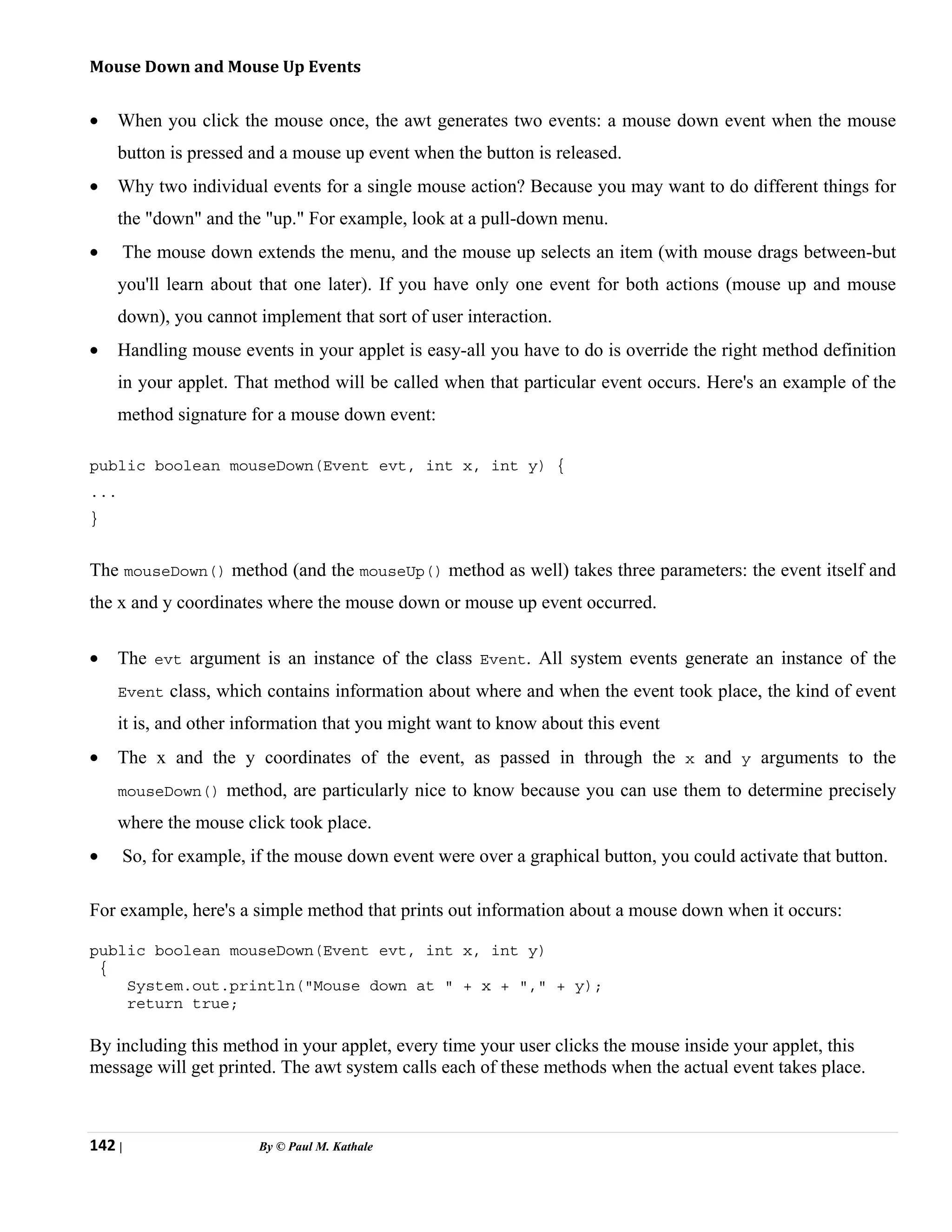 142 | By © Paul M. Kathale
Mouse Down and Mouse Up Events
• When you click the mouse once, the awt generates two events: a mouse down event when the mouse
button is pressed and a mouse up event when the button is released.
• Why two individual events for a single mouse action? Because you may want to do different things for
the "down" and the "up." For example, look at a pull-down menu.
• The mouse down extends the menu, and the mouse up selects an item (with mouse drags between-but
you'll learn about that one later). If you have only one event for both actions (mouse up and mouse
down), you cannot implement that sort of user interaction.
• Handling mouse events in your applet is easy-all you have to do is override the right method definition
in your applet. That method will be called when that particular event occurs. Here's an example of the
method signature for a mouse down event:
public boolean mouseDown(Event evt, int x, int y) {
...
}
The mouseDown() method (and the mouseUp() method as well) takes three parameters: the event itself and
the x and y coordinates where the mouse down or mouse up event occurred.
• The evt argument is an instance of the class Event. All system events generate an instance of the
Event class, which contains information about where and when the event took place, the kind of event
it is, and other information that you might want to know about this event
• The x and the y coordinates of the event, as passed in through the x and y arguments to the
mouseDown() method, are particularly nice to know because you can use them to determine precisely
where the mouse click took place.
• So, for example, if the mouse down event were over a graphical button, you could activate that button.
For example, here's a simple method that prints out information about a mouse down when it occurs:
public boolean mouseDown(Event evt, int x, int y)
{
System.out.println("Mouse down at " + x + "," + y);
return true;
By including this method in your applet, every time your user clicks the mouse inside your applet, this
message will get printed. The awt system calls each of these methods when the actual event takes place.
 