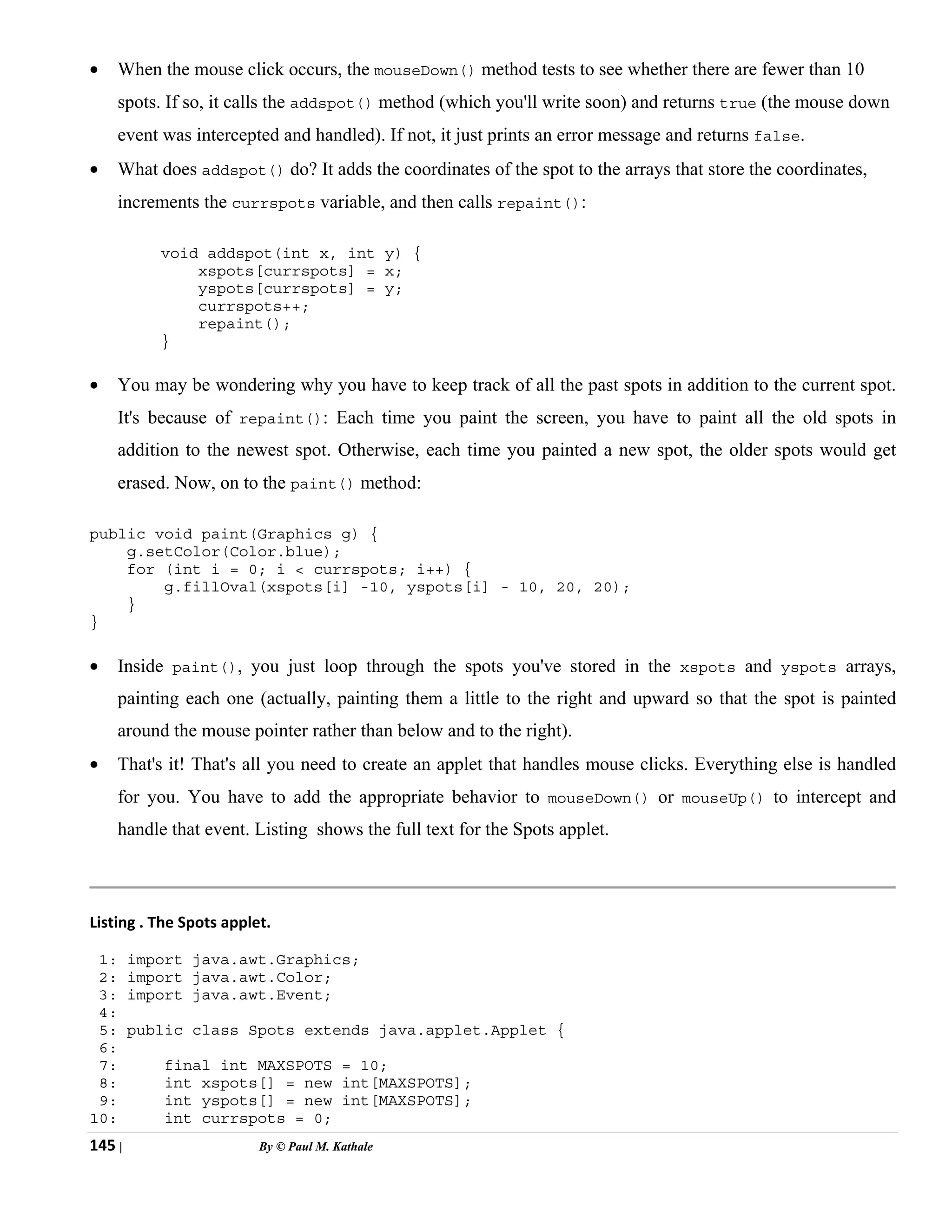 145 | By © Paul M. Kathale
• When the mouse click occurs, the mouseDown() method tests to see whether there are fewer than 10
spots. If so, it calls the addspot() method (which you'll write soon) and returns true (the mouse down
event was intercepted and handled). If not, it just prints an error message and returns false.
• What does addspot() do? It adds the coordinates of the spot to the arrays that store the coordinates,
increments the currspots variable, and then calls repaint():
void addspot(int x, int y) {
xspots[currspots] = x;
yspots[currspots] = y;
currspots++;
repaint();
}
• You may be wondering why you have to keep track of all the past spots in addition to the current spot.
It's because of repaint(): Each time you paint the screen, you have to paint all the old spots in
addition to the newest spot. Otherwise, each time you painted a new spot, the older spots would get
erased. Now, on to the paint() method:
public void paint(Graphics g) {
g.setColor(Color.blue);
for (int i = 0; i < currspots; i++) {
g.fillOval(xspots[i] -10, yspots[i] - 10, 20, 20);
}
}
• Inside paint(), you just loop through the spots you've stored in the xspots and yspots arrays,
painting each one (actually, painting them a little to the right and upward so that the spot is painted
around the mouse pointer rather than below and to the right).
• That's it! That's all you need to create an applet that handles mouse clicks. Everything else is handled
for you. You have to add the appropriate behavior to mouseDown() or mouseUp() to intercept and
handle that event. Listing shows the full text for the Spots applet.
Listing . The Spots applet.
1: import java.awt.Graphics;
2: import java.awt.Color;
3: import java.awt.Event;
4:
5: public class Spots extends java.applet.Applet {
6:
7: final int MAXSPOTS = 10;
8: int xspots[] = new int[MAXSPOTS];
9: int yspots[] = new int[MAXSPOTS];
10: int currspots = 0;
 