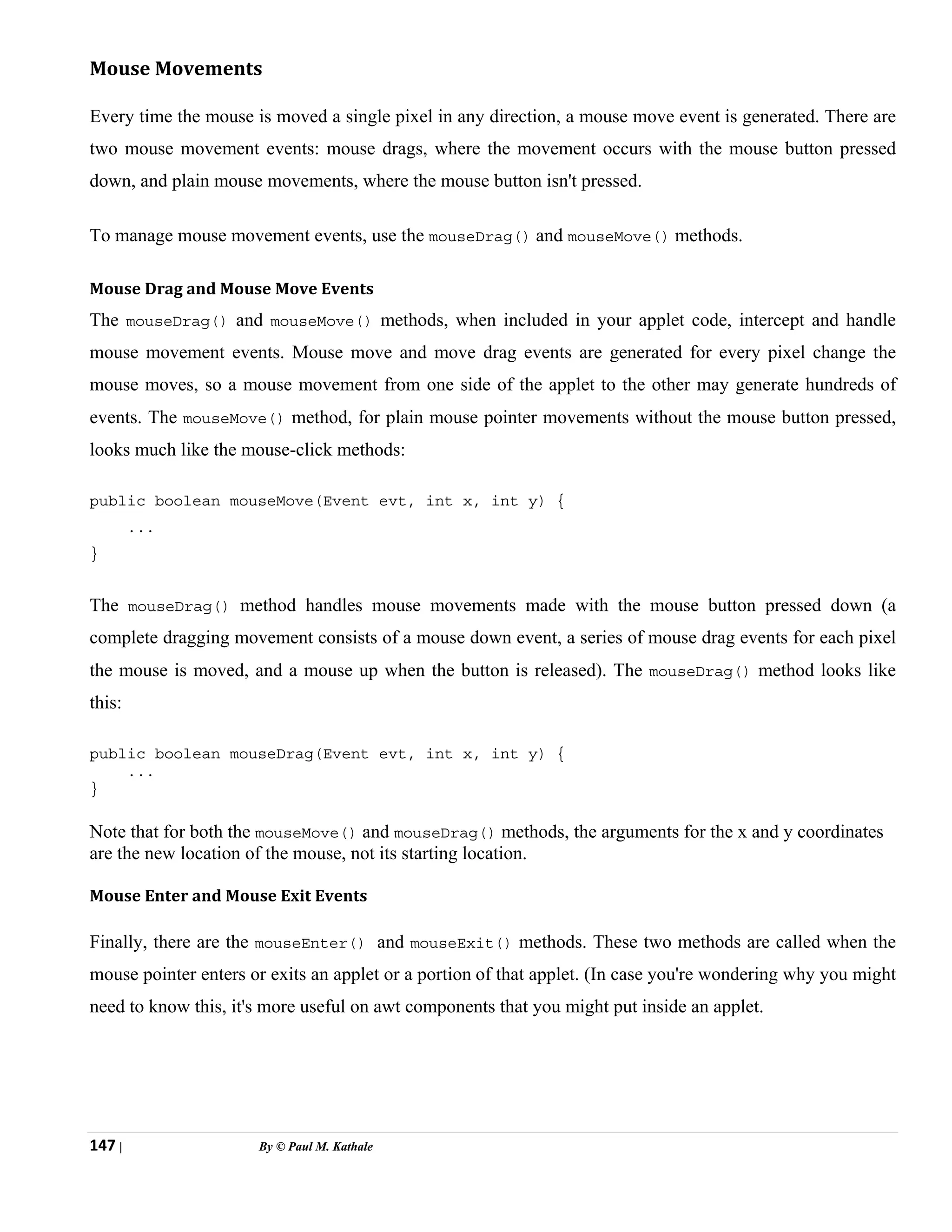 147 | By © Paul M. Kathale
Mouse Movements
Every time the mouse is moved a single pixel in any direction, a mouse move event is generated. There are
two mouse movement events: mouse drags, where the movement occurs with the mouse button pressed
down, and plain mouse movements, where the mouse button isn't pressed.
To manage mouse movement events, use the mouseDrag() and mouseMove() methods.
Mouse Drag and Mouse Move Events
The mouseDrag() and mouseMove() methods, when included in your applet code, intercept and handle
mouse movement events. Mouse move and move drag events are generated for every pixel change the
mouse moves, so a mouse movement from one side of the applet to the other may generate hundreds of
events. The mouseMove() method, for plain mouse pointer movements without the mouse button pressed,
looks much like the mouse-click methods:
public boolean mouseMove(Event evt, int x, int y) {
...
}
The mouseDrag() method handles mouse movements made with the mouse button pressed down (a
complete dragging movement consists of a mouse down event, a series of mouse drag events for each pixel
the mouse is moved, and a mouse up when the button is released). The mouseDrag() method looks like
this:
public boolean mouseDrag(Event evt, int x, int y) {
...
}
Note that for both the mouseMove() and mouseDrag() methods, the arguments for the x and y coordinates
are the new location of the mouse, not its starting location.
Mouse Enter and Mouse Exit Events
Finally, there are the mouseEnter() and mouseExit() methods. These two methods are called when the
mouse pointer enters or exits an applet or a portion of that applet. (In case you're wondering why you might
need to know this, it's more useful on awt components that you might put inside an applet.
 
