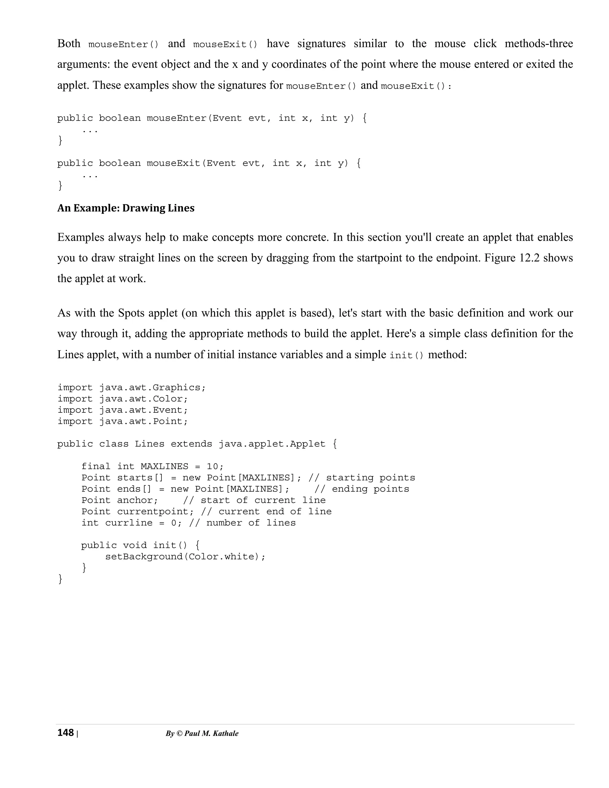 148 | By © Paul M. Kathale
Both mouseEnter() and mouseExit() have signatures similar to the mouse click methods-three
arguments: the event object and the x and y coordinates of the point where the mouse entered or exited the
applet. These examples show the signatures for mouseEnter() and mouseExit():
public boolean mouseEnter(Event evt, int x, int y) {
...
}
public boolean mouseExit(Event evt, int x, int y) {
...
}
An Example: Drawing Lines
Examples always help to make concepts more concrete. In this section you'll create an applet that enables
you to draw straight lines on the screen by dragging from the startpoint to the endpoint. Figure 12.2 shows
the applet at work.
As with the Spots applet (on which this applet is based), let's start with the basic definition and work our
way through it, adding the appropriate methods to build the applet. Here's a simple class definition for the
Lines applet, with a number of initial instance variables and a simple init() method:
import java.awt.Graphics;
import java.awt.Color;
import java.awt.Event;
import java.awt.Point;
public class Lines extends java.applet.Applet {
final int MAXLINES = 10;
Point starts[] = new Point[MAXLINES]; // starting points
Point ends[] = new Point[MAXLINES]; // ending points
Point anchor; // start of current line
Point currentpoint; // current end of line
int currline = 0; // number of lines
public void init() {
setBackground(Color.white);
}
}
 
