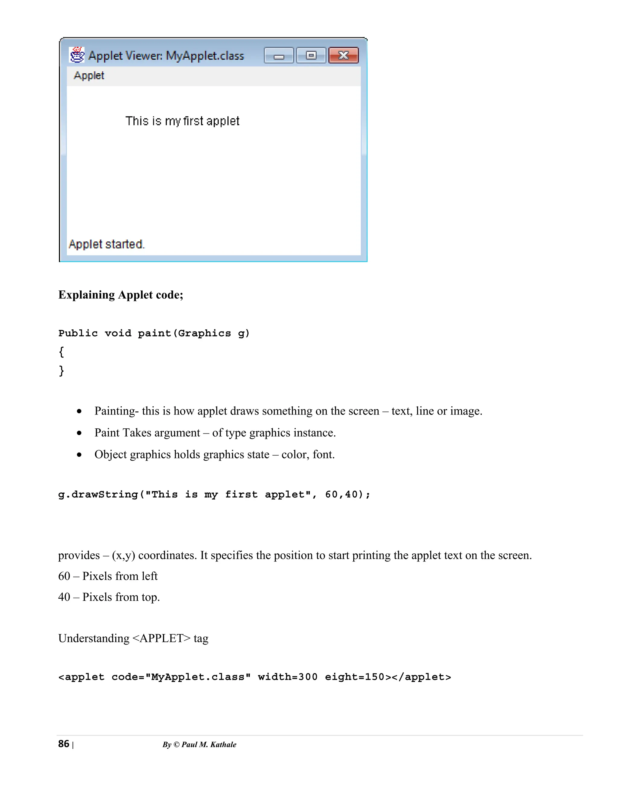 86 | By © Paul M. Kathale
Explaining Applet code;
Public void paint(Graphics g)
{
}
• Painting- this is how applet draws something on the screen – text, line or image.
• Paint Takes argument – of type graphics instance.
• Object graphics holds graphics state – color, font.
g.drawString("This is my first applet", 60,40);
provides – (x,y) coordinates. It specifies the position to start printing the applet text on the screen.
60 – Pixels from left
40 – Pixels from top.
Understanding <APPLET> tag
<applet code="MyApplet.class" width=300 eight=150></applet>
 