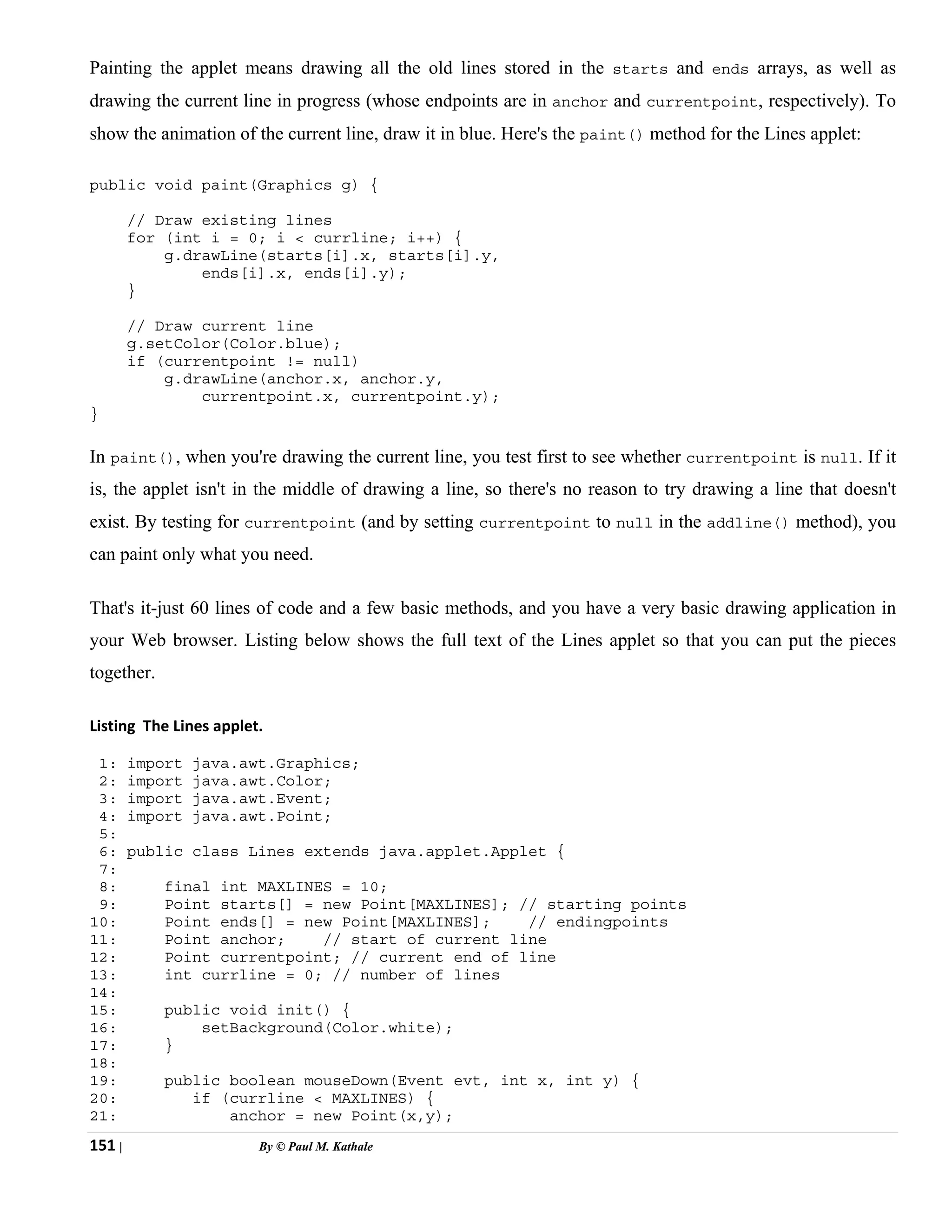 151 | By © Paul M. Kathale
Painting the applet means drawing all the old lines stored in the starts and ends arrays, as well as
drawing the current line in progress (whose endpoints are in anchor and currentpoint, respectively). To
show the animation of the current line, draw it in blue. Here's the paint() method for the Lines applet:
public void paint(Graphics g) {
// Draw existing lines
for (int i = 0; i < currline; i++) {
g.drawLine(starts[i].x, starts[i].y,
ends[i].x, ends[i].y);
}
// Draw current line
g.setColor(Color.blue);
if (currentpoint != null)
g.drawLine(anchor.x, anchor.y,
currentpoint.x, currentpoint.y);
}
In paint(), when you're drawing the current line, you test first to see whether currentpoint is null. If it
is, the applet isn't in the middle of drawing a line, so there's no reason to try drawing a line that doesn't
exist. By testing for currentpoint (and by setting currentpoint to null in the addline() method), you
can paint only what you need.
That's it-just 60 lines of code and a few basic methods, and you have a very basic drawing application in
your Web browser. Listing below shows the full text of the Lines applet so that you can put the pieces
together.
Listing The Lines applet.
1: import java.awt.Graphics;
2: import java.awt.Color;
3: import java.awt.Event;
4: import java.awt.Point;
5:
6: public class Lines extends java.applet.Applet {
7:
8: final int MAXLINES = 10;
9: Point starts[] = new Point[MAXLINES]; // starting points
10: Point ends[] = new Point[MAXLINES]; // endingpoints
11: Point anchor; // start of current line
12: Point currentpoint; // current end of line
13: int currline = 0; // number of lines
14:
15: public void init() {
16: setBackground(Color.white);
17: }
18:
19: public boolean mouseDown(Event evt, int x, int y) {
20: if (currline < MAXLINES) {
21: anchor = new Point(x,y);
 